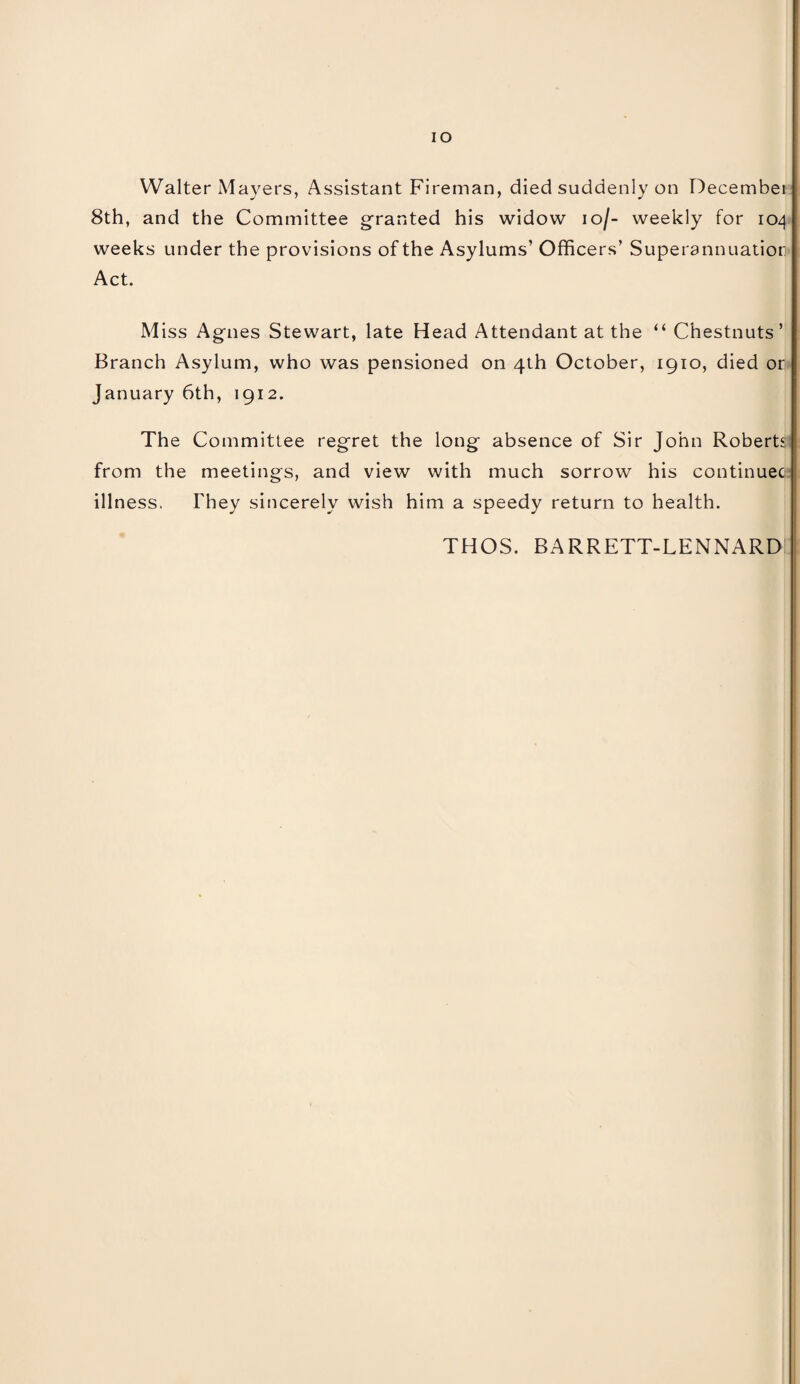 IO Walter Mayers, Assistant Fireman, died suddenly on December 8th, and the Committee granted his widow io/- weekly for 104 weeks under the provisions of the Asylums’ Officers’ Superannuatior Act. Miss Agnes Stewart, late Head Attendant at the “ Chestnuts’ Branch Asylum, who was pensioned on 4th October, 1910, died or January 6th, 1912. The Committee regret the long absence of Sir John Roberts from the meetings, and view with much sorrow his continuec illness. They sincerely wish him a speedy return to health. THOS. BARRETT-LENNARD