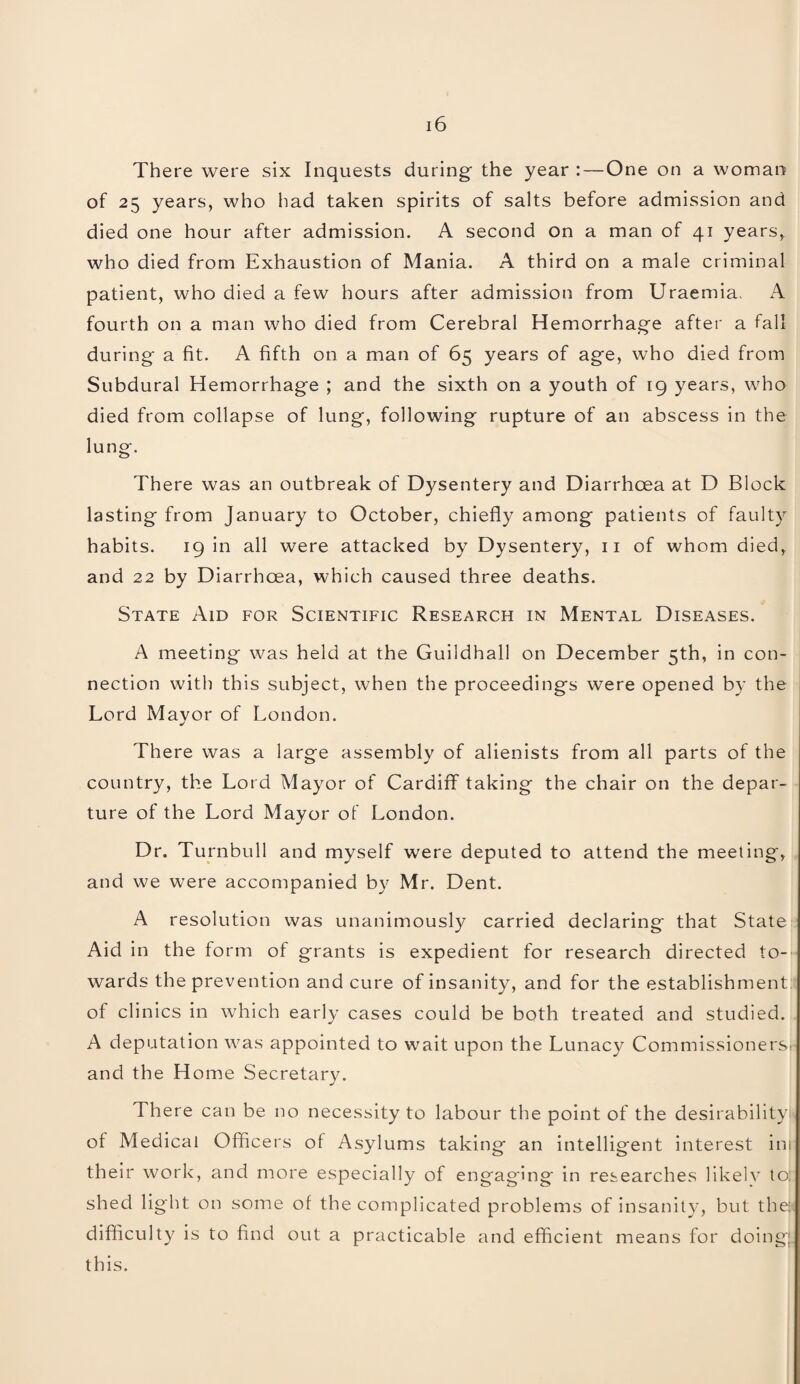 There were six Inquests during the year : — One on a woman of 25 years, who had taken spirits of salts before admission and died one hour after admission. A second on a man of 41 years, who died from Exhaustion of Mania. A third on a male criminal patient, who died a few hours after admission from Uraemia, A fourth on a man who died from Cerebral Hemorrhage after a fall during a fit. A fifth on a man of 65 years of age, who died from Subdural Hemorrhage ; and the sixth on a youth of 19 years, who died from collapse of lung, following rupture of an abscess in the lung. There was an outbreak of Dysentery and Diarrhoea at D Block lasting from January to October, chiefly among patients of faulty habits. 19 in all were attacked by Dysentery, 11 of whom died, and 22 by Diarrhoea, which caused three deaths. State Aid for Scientific Research in Mental Diseases. A meeting was held at the Guildhall on December 5th, in con¬ nection with this subject, when the proceedings were opened by the Lord Mavor of London. There was a large assembly of alienists from all parts of the country, the Lord Mayor of Cardiff taking the chair on the depar¬ ture of the Lord Mayor of London. Dr. Turnbull and myself were deputed to attend the meeting, and we were accompanied by Mr. Dent. A resolution was unanimously carried declaring that State Aid in the form of grants is expedient for research directed to¬ wards the prevention and cure of insanity, and for the establishment of clinics in which early cases could be both treated and studied. A deputation was appointed to w^ait upon the Lunacy Commissioners' and the Home Secretary. There can be no necessity to labour the point of the desirability , of Medical Officers of Asylums taking an intelligent interest ini their work, and more especially of engaging in researches likely to: shed light on some of the complicated problems of insanity, but the: difficulty is to find out a practicable and efficient means for doing; this.