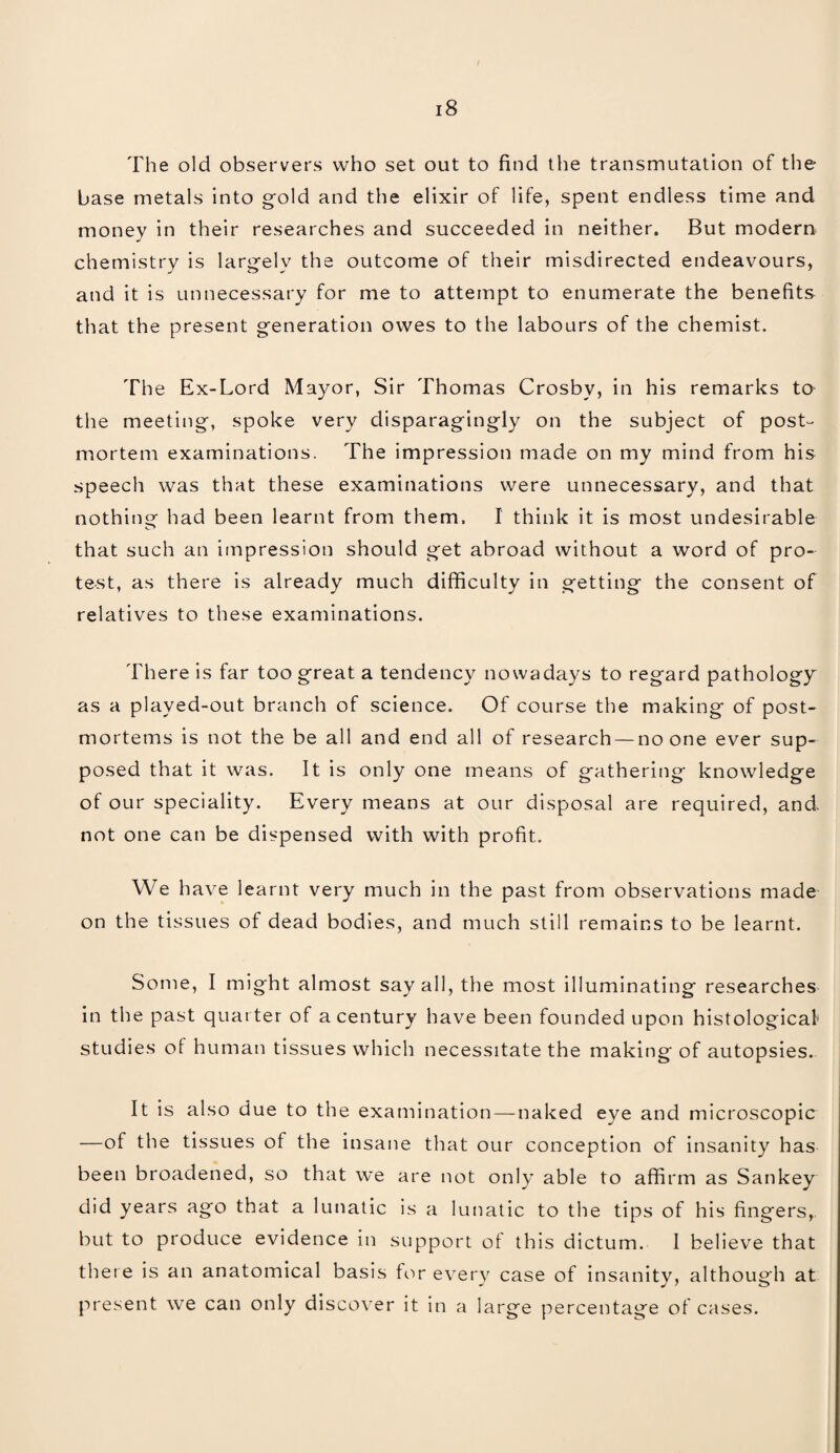 The old observers who set out to find the transmutation of the base metals into gold and the elixir of life, spent endless time and money in their researches and succeeded in neither. But modern chemistry is largely the outcome of their misdirected endeavours, and it is unnecessary for me to attempt to enumerate the benefits that the present generation owes to the labours of the chemist. The Ex-Lord Mayor, Sir Thomas Crosby, in his remarks to the meeting, spoke very disparagingly on the subject of post¬ mortem examinations. The impression made on my mind from his speech was that these examinations were unnecessary, and that nothing had been learnt from them. I think it is most undesirable that such an impression should get abroad without a word of pro¬ test, as there is already much difficulty in getting the consent of relatives to these examinations. There is far too great a tendency nowadays to regard pathology as a played-out branch of science. Of course the making of post¬ mortems is not the be all and end all of research — no one ever sup¬ posed that it was. It is only one means of gathering knowledge of our speciality. Every means at our disposal are required, and. not one can be dispensed with with profit. We have learnt very much in the past from observations made on the tissues of dead bodies, and much still remains to be learnt. Some, I might almost say all, the most illuminating researches in the past quarter of a century have been founded upon histological studies of human tissues which necessitate the making of autopsies. It is also due to the examination—naked eye and microscopic —of the tissues of the insane that our conception of insanity has been broadened, so that we are not only able to affirm as Sankey did years ago that a lunatic is a lunatic to the tips of his fingers, but to produce evidence in support of this dictum. 1 believe that there is an anatomical basis for every case of insanity, although at present we can only discover it in a large percentage of cases.
