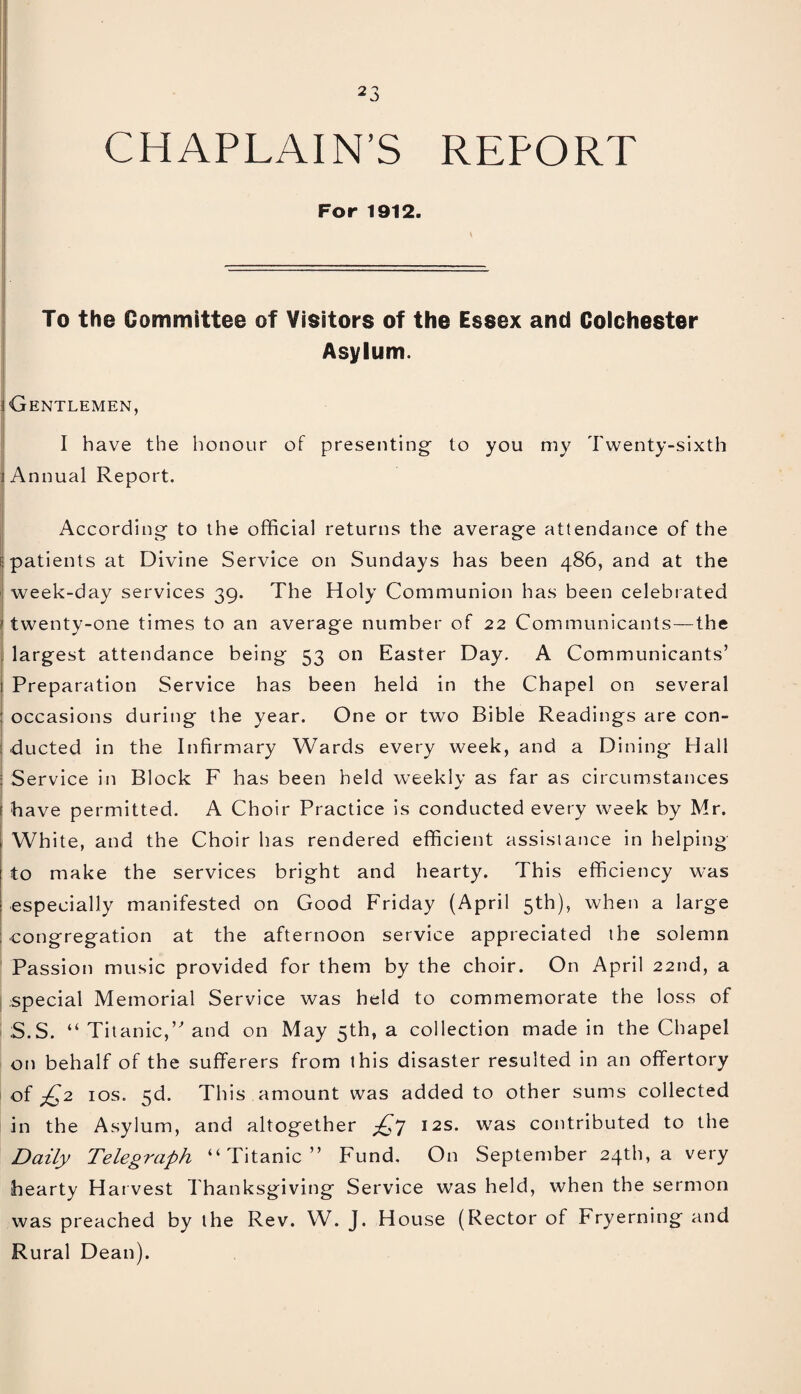 CHAPLAIN’S REPORT For 1912. To the Committee of Visitors of the Essex and Colchester Asylum. Gentlemen, I have the honour of presenting to you my Twenty-sixth 1 Annual Report. According to the official returns the average attendance of the patients at Divine Service on Sundays has been 486, and at the week-day services 39. The Holy Communion has been celebrated twenty-one times to an average number of 22 Communicants—the largest attendance being 53 on Easter Day. A Communicants’ Preparation Service has been held in the Chapel on several occasions during the year. One or two Bible Readings are con¬ ducted in the Infirmary Wards every week, and a Dining Hall Service in Block F has been held weekly as far as circumstances have permitted. A Choir Practice is conducted every week by Mr. White, and the Choir has rendered efficient assistance in helping to make the services bright and hearty. This efficiency was especially manifested on Good Friday (April 5th), when a large congregation at the afternoon service appreciated the solemn Passion music provided for them by the choir. On April 22nd, a special Memorial Service was held to commemorate the loss of S.S. “ Titanic,’ and on May 5th, a collection made in the Chapel on behalf of the sufferers from this disaster resulted in an offertory of £2 10s. 5d. This amount was added to other sums collected in the Asylum, and altogether £7 12s. was contributed to the Daily Telegraph “Titanic” Fund. On September 24th, a very hearty Hat vest Thanksgiving Service was held, when the sermon was preached by the Rev. W. J. House (Rector of Fryerning and Rural Dean).