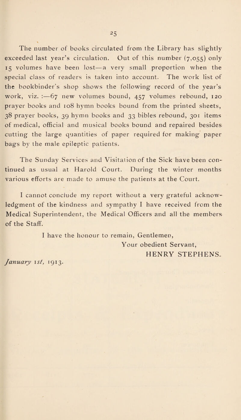 The number of books circulated from the Library has slightly exceeded last year’s circulation. Out of this number (7,055) only 15 volumes have been lost—a very small proportion when the special class of readers is taken into account. The work list of the bookbinder's shop shows the following record of the year’s work, viz. :—67 new volumes bound, 457 volumes rebound, 120 prayer books and 108 hymn books bound from the printed sheets, 38 prayer books, 39 hymn books and 33 bibles rebound, 301 items of medical, official and musical books bound and repaired besides cutting the large quantities of paper required for making paper bags by the male epileptic patients. The Sunday Services and Visitation of the Sick have been con¬ tinued as usual at Harold Court. During the winter months various efforts are made to amuse the patients at the Court. I cannot conclude my report without a very grateful acknow¬ ledgment of the kindness and sympathy I have received from the Medical Superintendent, the Medical Officers and all the members of the Staff. I have the honour to remain, Gentlemen, Your obedient Servant, HENRY STEPHENS. January 1 st, 1913.