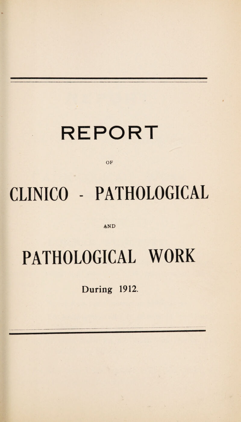 REPORT OF CLINICO - PATHOLOGICAL AND PATHOLOGICAL WORK During 1912.