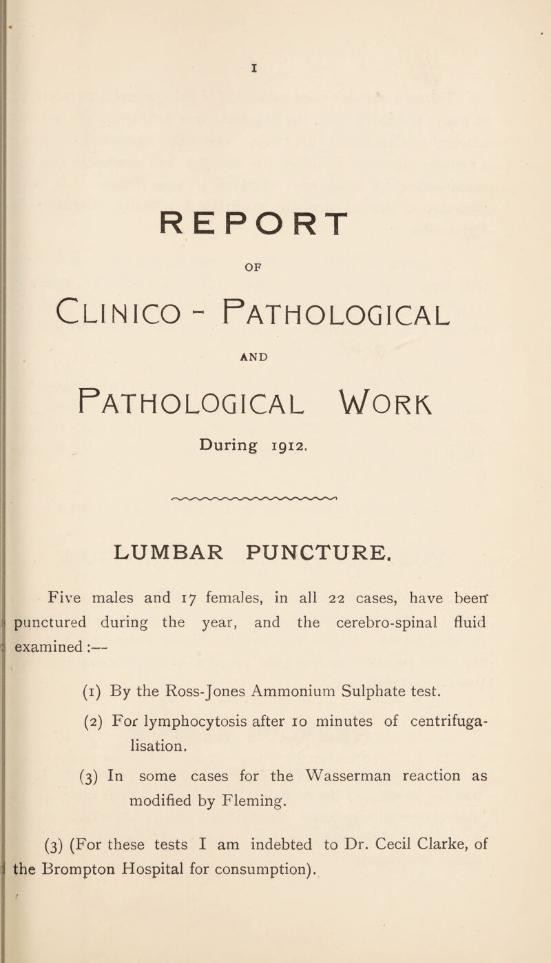 REPORT OF Clinico- Pathological AND Pathological Work During 1912. LUMBAR PUNCTURE. Five males and 17 females, in all 22 cases, have been* punctured during the year, and the cerebro-spinal fluid examined:— (1) By the Ross-Jones Ammonium Sulphate test. (2) For lymphocytosis after 10 minutes of centrifuga- lisation. (3) In some cases for the Wasserman reaction as modified by Fleming. (3) (For these tests I am indebted to Dr. Cecil Clarke, of the Brompton Hospital for consumption).