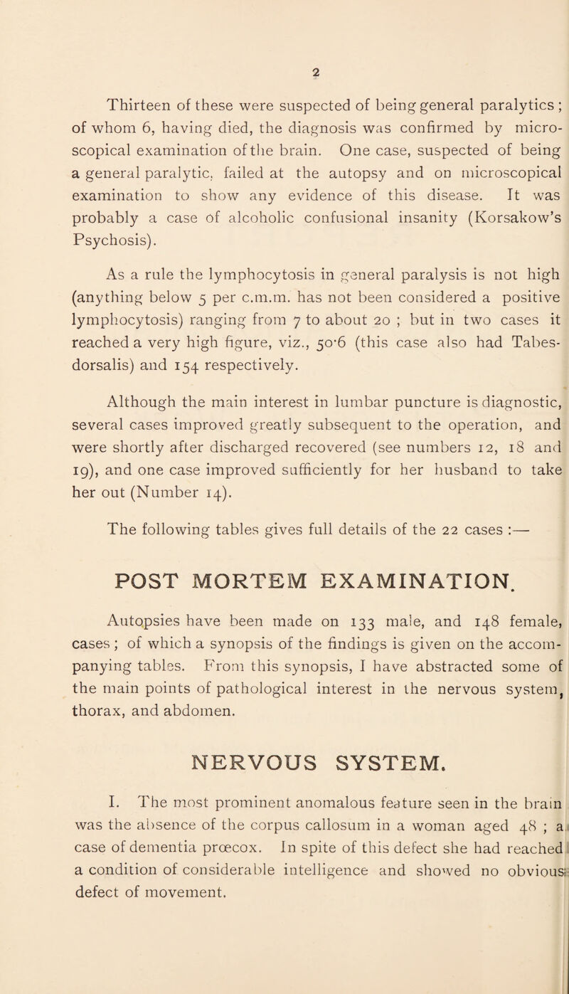 Thirteen of these were suspected of being general paralytics ; of whom 6, having died, the diagnosis was confirmed by micro¬ scopical examination of the brain. One case, suspected of being a general paralytic, failed at the autopsy and on microscopical examination to show any evidence of this disease. It was probably a case of alcoholic confusional insanity (Korsakow’s Psychosis). As a rule the lymphocytosis in general paralysis is not high (anything below 5 per c.m.m. has not been considered a positive lymphocytosis) ranging from 7 to about 20 ; but in two cases it reached a very high figure, viz., 50*6 (this case also had Tabes- dorsalis) and 154 respectively. Although the main interest in lumbar puncture is diagnostic, several cases improved greatly subsequent to the operation, and were shortly after discharged recovered (see numbers 12, 18 and 19), and one case improved sufficiently for her husband to take her out (Number 14). The following tables gives full details of the 22 cases :— POST MORTEM EXAMINATION. Autopsies have been made on 133 male, and 148 female, cases; of which a synopsis of the findings is given on the accom¬ panying tables. From this synopsis, I have abstracted some of the main points of pathological interest in the nervous system thorax, and abdomen. NERVOUS SYSTEM. I. The most prominent anomalous feature seen in the brain was the absence of the corpus callosum in a woman aged 48 ; a case of dementia prcecox. In spite of this defect she had reached a condition of considerable intelligence and showed no obvious; defect of movement.