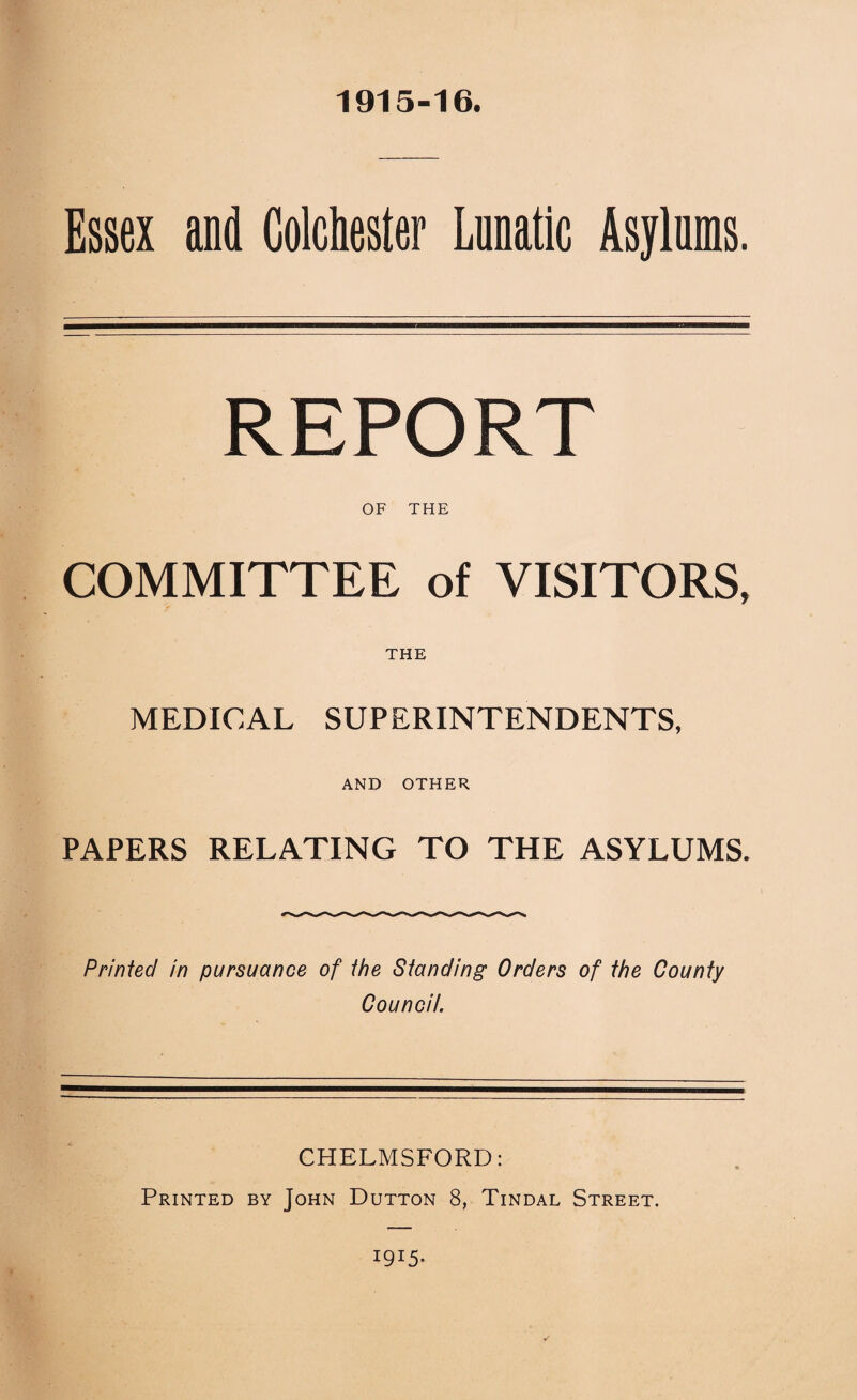 1915-16. Essex and Colchester Lnnatlc Asylums. REPORT OF THE COMMITTEE of VISITORS, THE MEDICAL SUPERINTENDENTS, AND OTHER PAPERS RELATING TO THE ASYLUMS. Printed in pursuance of the Standing Orders of the County Council. CHELMSFORD: Printed by John Dutton 8, Tindal Street. 1915-