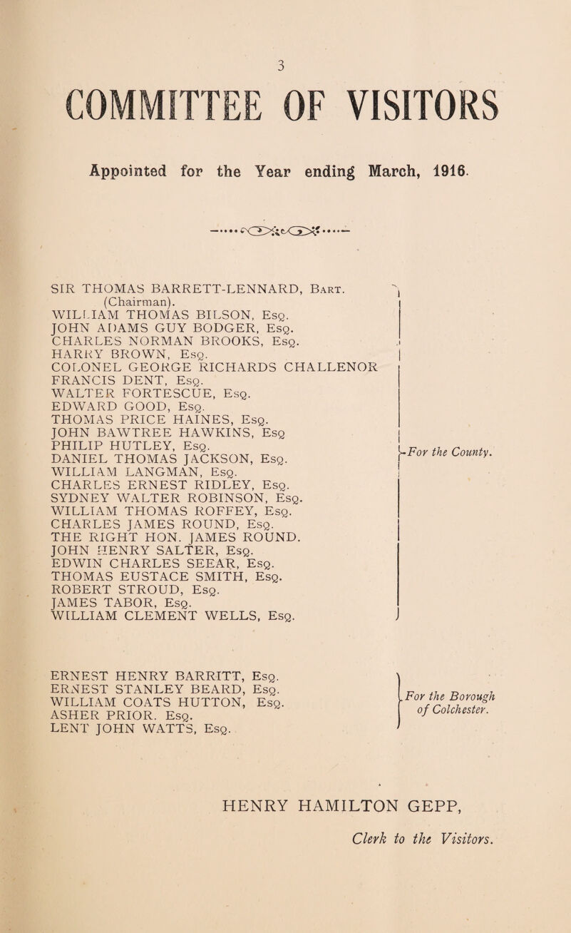 COMMITTEE OF VISITORS Appointed for the Year ending March, 1916. SIR THOMAS BARRETT-LENNARD, Bart. (Chairman). WILLIAM THOMAS BILSON, Esq. JOHN ADAMS GUY BODGER, Esq. CHARLES NORMAN BROOKS, Esq. HARRY BROWN, Esq. COLONEL GEORGE RICHARDS CHALLENOR FRANCIS DENT, Esq. WALTER FORTESCUE, Esq. EDWARD GOOD, Esq. THOMAS PRICE HAINES, Esq. JOHN BAWTREE HAWKINS, Esq PHILIP HUTLEY, Esq. DANIEL THOMAS JACKSON, Esq. WILLIAM LANGMAN, Esq. CHARLES ERNEST RIDLEY, Esq. SYDNEY WALTER ROBINSON, Esq. WILLIAM THOMAS ROFFEY, Esq. CHARLES JAMES ROUND, Esq. THE RIGHT HON. JAMES ROUND. JOHN HENRY SALTER, Esq. EDWIN CHARLES SEEAR, Esq. THOMAS EUSTACE SMITH, Esq. ROBERT STROUD, Esq. JAMES TABOR, Esq. WILLIAM CLEMENT WELLS, Esq. I j~For the County. ERNEST HENRY BARRITT, Esq. ERNEST STANLEY BEARD, Esq. WILLIAM COATS HUTTON, Esq. ASHER PRIOR. Esq. LENT JOHN WATTS, Esq. . For the Borough of Colchester. HENRY HAMILTON GEPP, Clerk to the Visitors.