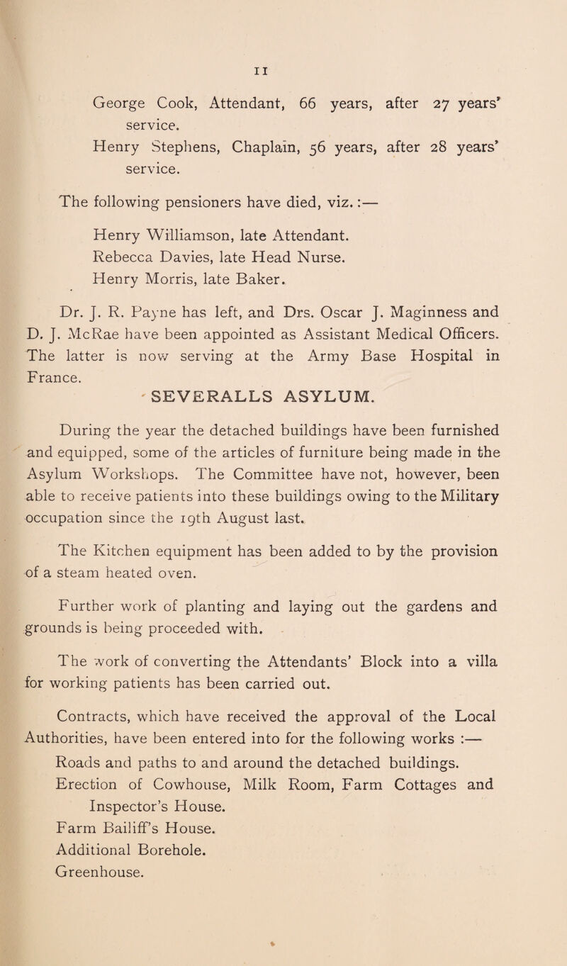 George Cook, Attendant, 66 years, after 27 years’ service. Henry Stephens, Chaplain, 56 years, after 28 years’ service. The following pensioners have died, viz.:— Henry Williamson, late Attendant. Rebecca Davies, late Head Nurse. Henry Morris, late Baker. Dr. J. R. Payne has left, and Drs. Oscar J. Maginness and D. J. McRae have been appointed as Assistant Medical Officers. The latter is now serving at the Army Base Hospital in France. ' SEVERALLS ASYLUM. During the year the detached buildings have been furnished and equipped, some of the articles of furniture being made in the Asylum Workshops. The Committee have not, however, been able to receive patients into these buildings owing to the Military occupation since the 19th August last. The Kitchen equipment has been added to by the provision of a steam heated oven. Further work of planting and laying out the gardens and grounds is being proceeded with. The work of converting the Attendants’ Block into a villa for working patients has been carried out. Contracts, which have received the approval of the Local Authorities, have been entered into for the following works :— Roads and paths to and around the detached buildings. Erection of Cowhouse, Milk Room, Farm Cottages and Inspector’s House. Farm Bailiff’s House. Additional Borehole. Greenhouse.