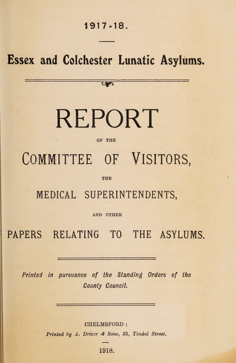 1917-18. Essex and Colchester Lunatic Asylums. REPORT OF THE Committee of Visitors, THE MEDICAL SUPERINTENDENTS, AND OTHER PAPERS RELATING TO THE ASYLUMS. Printed in pursuance of the Standing Orders of the County Council. CHELMSFOBD : Printed by A. Driver ft Sons, 25, Tindal Street. 1918.