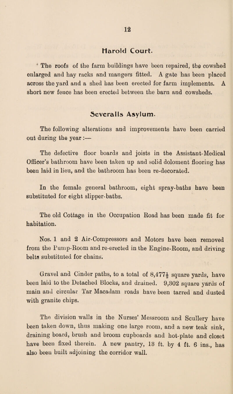 Harold Court. The roofs of the farm buildings have been repaired, the cowshed enlarged and hay racks and mangers fitted. A gate has been placed across the yard and a shed has been erected for farm implements. A short new fence has been erected between the barn and cowsheds. Severalls Asylum. The following alterations and improvements have been carried out during the year :— The defective floor boards and joists in the Assistant-Medical Officer’s bathroom have been taken up and solid doloment flooring has been laid in lieu, and the bathroom has been re-decorated. In the female general bathroom, eight spray-baths have been substituted for eight slipper-baths. The old Cottage in the Occupation Road has been made fit for habitation. Nos. 1 and 2 Air-Compressors and Motors have been removed from the Pump-Room and re-erected in the Engine-Room, and driving belts substituted for chains. Gravel and Cinder paths, to a total of 8,477| square yards, have been laid to the Detached Blocks, and drained. 9,802 square yards of main and circular Tar Macadam roads have been tarred and dusted with granite chips. The division walls in the Nurses’ Messroom and Scullery have been taken down, thus making one large room, and a new teak sink, draining board, brush and broom cupboards and hot-plate and closet have been fixed therein. A new pantry, 18 ft. by 4 ft. 6 ins., has also been built adjoining the corridor wall.