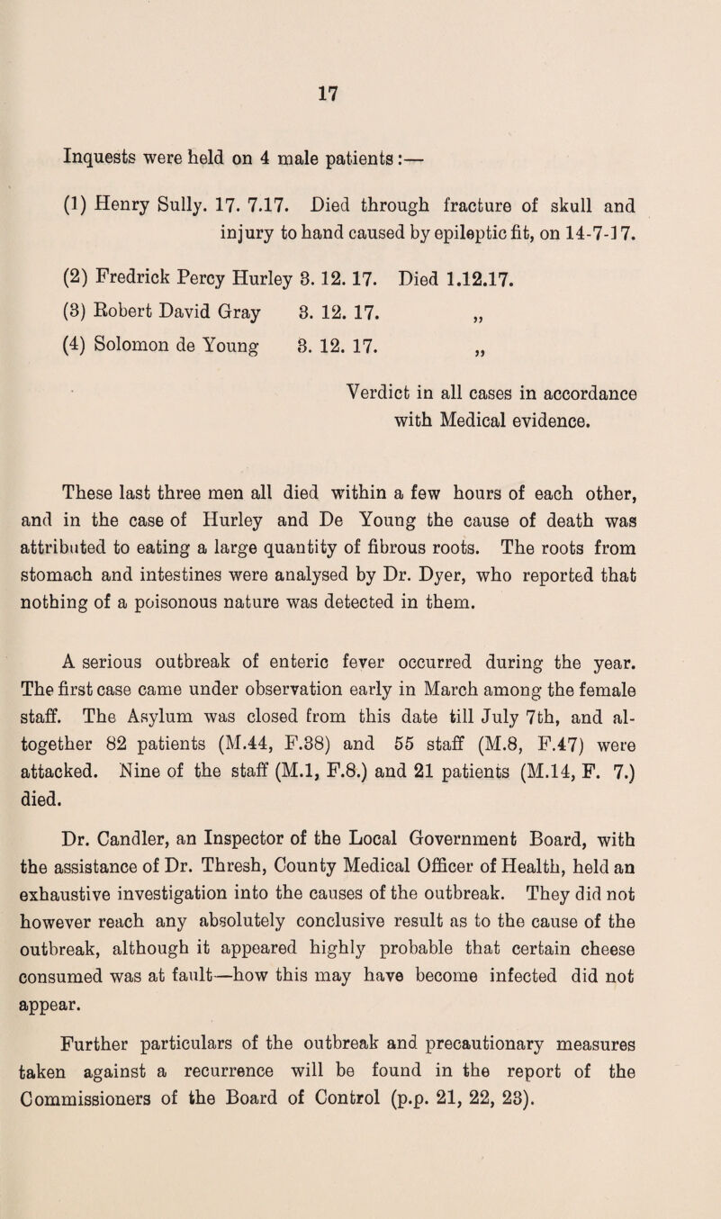 Inquests were held on 4 male patients:— (1) Henry Sully. 17. 7.17. -Died through fracture of skull and injury to hand caused by epileptic fit, on 14-7-17. (2) Fredrick Percy Hurley 8. 12.17. Died 1.12.17. (3) Robert David Gray 3. 12. 17. „ (4) Solomon de Young 3. 12. 17. „ Verdict in all cases in accordance with Medical evidence. These last three men all died within a few hours of each other, and in the case of Hurley and De Young the cause of death was attributed to eating a large quantity of fibrous roots. The roots from stomach and intestines were analysed by Dr. Dyer, who reported that nothing of a poisonous nature was detected in them. A serious outbreak of enteric fever occurred during the year. The first case came under observation early in March among the female staff. The Asylum was closed from this date till July 7th, and al¬ together 82 patients (M.44, F.38) and 55 staff (M.8, F.47) were attacked. Nine of the staff (M.l, F.8.) and 21 patients (M.14, F. 7.) died. Dr. Candler, an Inspector of the Local Government Board, with the assistance of Dr. Thresh, County Medical Officer of Health, held an exhaustive investigation into the causes of the outbreak. They did not however reach any absolutely conclusive result as to the cause of the outbreak, although it appeared highly probable that certain cheese consumed was at fault—how this may have become infected did not appear. Further particulars of the outbreak and precautionary measures taken against a recurrence will be found in the report of the Commissioners of the Board of Control (p.p. 21, 22, 23).