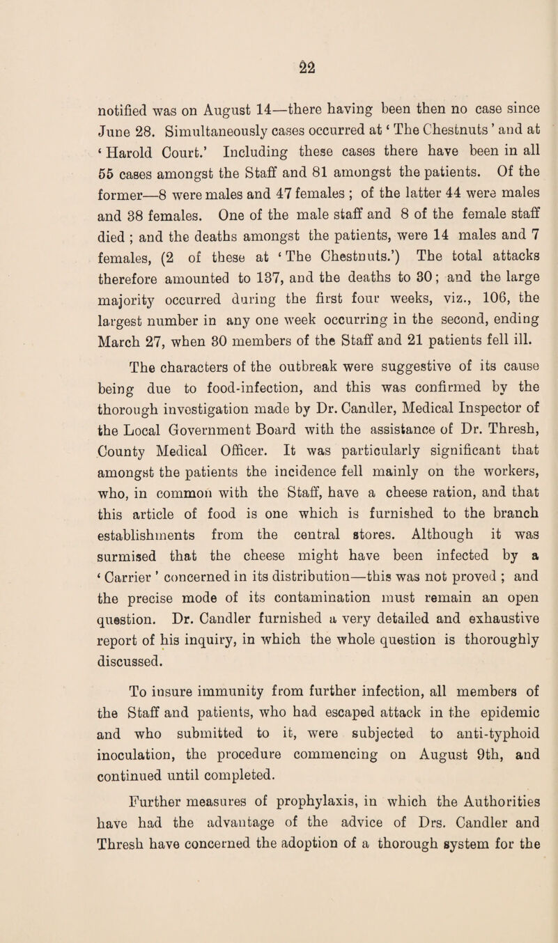 June 28. Simultaneously cases occurred at * The Chestnuts ’ and at ‘ Harold Court.’ Including these cases there have been in all 55 cases amongst the Staff and 81 amongst the patients. Of the former—8 were males and 47 females ; of the latter 44 were males and 38 females. One of the male staff and 8 of the female staff died ; and the deaths amongst the patients, were 14 males and 7 females, (2 of these at ‘ The Chestnuts.’) The total attacks therefore amounted to 137, and the deaths to 30; and the large majority occurred during the first four weeks, viz., 106, the largest number in any one week occurring in the second, ending March 27, when 30 members of the Staff and 21 patients fell ill. The characters of the outbreak were suggestive of its cause being due to food-infection, and this was confirmed by the thorough investigation made by Dr. Candler, Medical Inspector of the Local Government Board with the assistance of Dr. Thresh, County Medical Officer. It was particularly significant that amongst the patients the incidence fell mainly on the workers, who, in common with the Staff, have a cheese ration, and that this article of food is one which is furnished to the branch establishments from the central stores. Although it was surmised that the cheese might have been infected by a ‘ Carrier ’ concerned in its distribution—this was not proved ; and the precise mode of its contamination must remain an open question. Dr. Candler furnished a very detailed and exhaustive report of his inquiry, in which the whole question is thoroughly discussed. To insure immunity from further infection, all members of the Staff and patients, who had escaped attack in the epidemic and who submitted to it, were subjected to anti-typhoid inoculation, the procedure commencing on August 9th, and continued until completed. Further measures of prophylaxis, in which the Authorities have had the advantage of the advice of Drs. Candler and Thresh have concerned the adoption of a thorough system for the