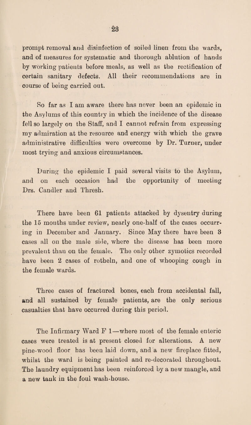 prompt removal and disinfection of soiled linen from the wards, and of measures for systematic and thorough ablution of hands by working patients before meals, as well as the rectification of certain sanitary defects. All their recommendations are in course of being carried out. So far as I am aware there has never been an epidemic in the Asylums of this country in which the incidence of the disease fell so largely on the Staff, and I cannot refrain from expressing my admiration at the resource and energy with which the grave administrative difficulties were overcome by Dr. Turner, under most trying and anxious circumstances. During the epidemic I paid several visits to the Asylum, and on each occasion had the opportunity of meeting Drs. Candler and Thresh. There have been 61 patients attacked by dysentry during the 15 months under review, nearly one-half of the cases occurr¬ ing in December and January. Since May there have been 8 cases all on the male side, where the disease has been more prevalent than on the female. The only other zymotics recorded have been 2 cases of rotheln, and one of whooping cough in the female wards. Three cases of fractured bones, each from accidental fall, and all sustained by female patients, are the only serious casualties that have occurred during this period. The Infirmary Ward F 1—where most of the female enteric cases were treated is at present closed for alterations. A new pine-wood floor has been laid down, and a new fireplace fitted, whilst the ward is being painted and re-decorated throughout. The laundry equipment has been reinforced by a new mangle, and a new tank in the foul wash-house.