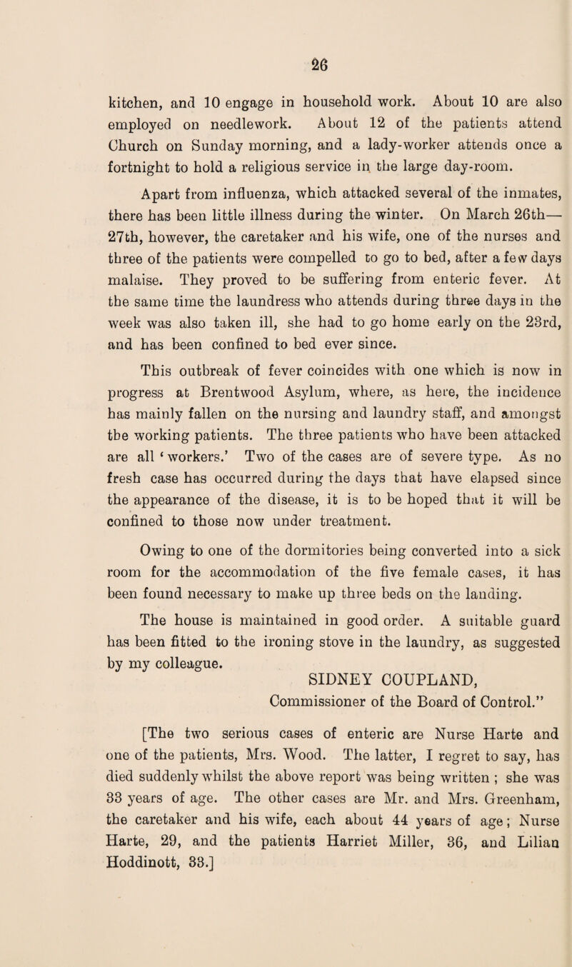 kitchen, and 10 engage in household work. About 10 are also employed on needlework. About 12 of the patients attend Church on Sunday morning, and a lady-worker attends once a fortnight to hold a religious service in the large day-room. Apart from influenza, which attacked several of the inmates, there has been little illness during the winter. On March 26th— 27th, however, the caretaker and his wife, one of the nurses and three of the patients were compelled to go to bed, after a few days malaise. They proved to be suffering from enteric fever. At the same time the laundress who attends during three days in the week was also taken ill, she had to go home early on the 28rd, and has been confined to bed ever since. This outbreak of fever coincides with one which is now in progress at Brentwood Asylum, where, as here, the incidence has mainly fallen on the nursing and laundry staff, and amongst the working patients. The three patients who have been attacked are all * workers.’ Two of the cases are of severe type. As no fresh case has occurred during the days that have elapsed since the appearance of the disease, it is to be hoped that it will be confined to those now under treatment. Owing to one of the dormitories being converted into a sick room for the accommodation of the five female cases, it has been found necessary to make up three beds on the landing. The house is maintained in good order. A suitable guard has been fitted to the ironing stove in the laundry, as suggested by my colleague. SIDNEY COUPLAND, Commissioner of the Board of Control.” [The two serious cases of enteric are Nurse Harte and one of the patients, Mrs. Wood. The latter, I regret to say, has died suddenly whilst the above report was being written ; she was 33 years of age. The other cases are Mr. and Mrs. Greenham, the caretaker and his wife, each about 44 years of age; Nurse Harte, 29, and the patients Harriet Miller, 36, and Lilian Hoddinott, 33.]