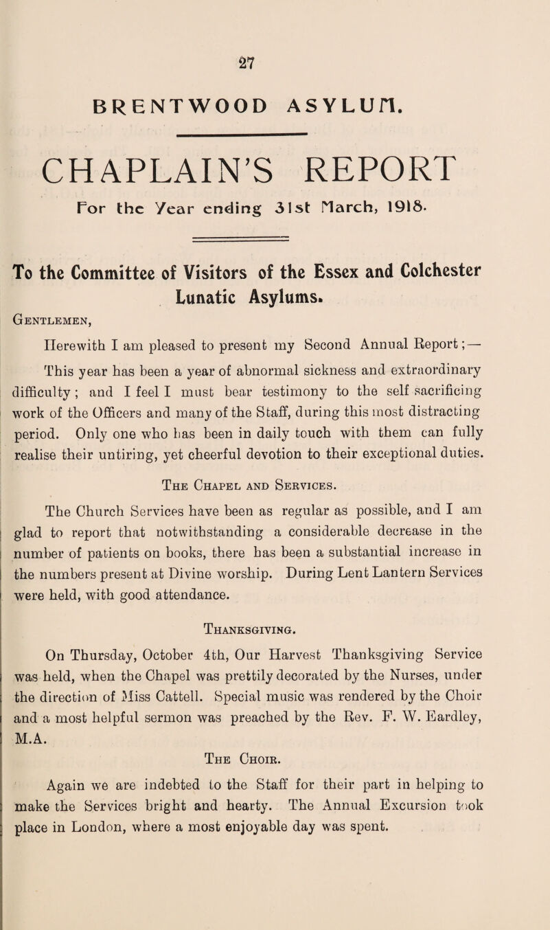 BRENTWOOD ASYLUH. CHAPLAIN’S REPORT Tor the Year ending 31st March, 1918. To the Committee of Visitors of the Essex and Colchester Lunatic Asylums* Gentlemen, Herewith I am pleased to present my Second Annual Report;—- This year has been a year of abnormal sickness and extraordinary difficulty ; and I feel I must bear testimony to the self sacrificing work of the Officers and many of the Staff, during this most distracting period. Only one who has been in daily touch with them can fully realise their untiring, yet cheerful devotion to their exceptional duties. The Chapel and Services. The Church Services have been as regular as possible, and I am glad to report that notwithstanding a considerable decrease in the number of patients on books, there has been a substantial increase in the numbers present at Divine worship. During Lent Lantern Services were held, with good attendance. Thanksgiving. On Thursday, October 4th, Our Harvest Thanksgiving Service was held, when the Chapel was prettily decorated by the Nurses, under the direction of Miss Cattell. Special music was rendered by the Choir and a most helpful sermon was preached by the Rev. F. W. Eardley, M.A. The Choir. Again we are indebted to the Staff for their part in helping to make the Services bright and hearty. The Annual Excursion took place in London, where a most enjoyable day was spent.