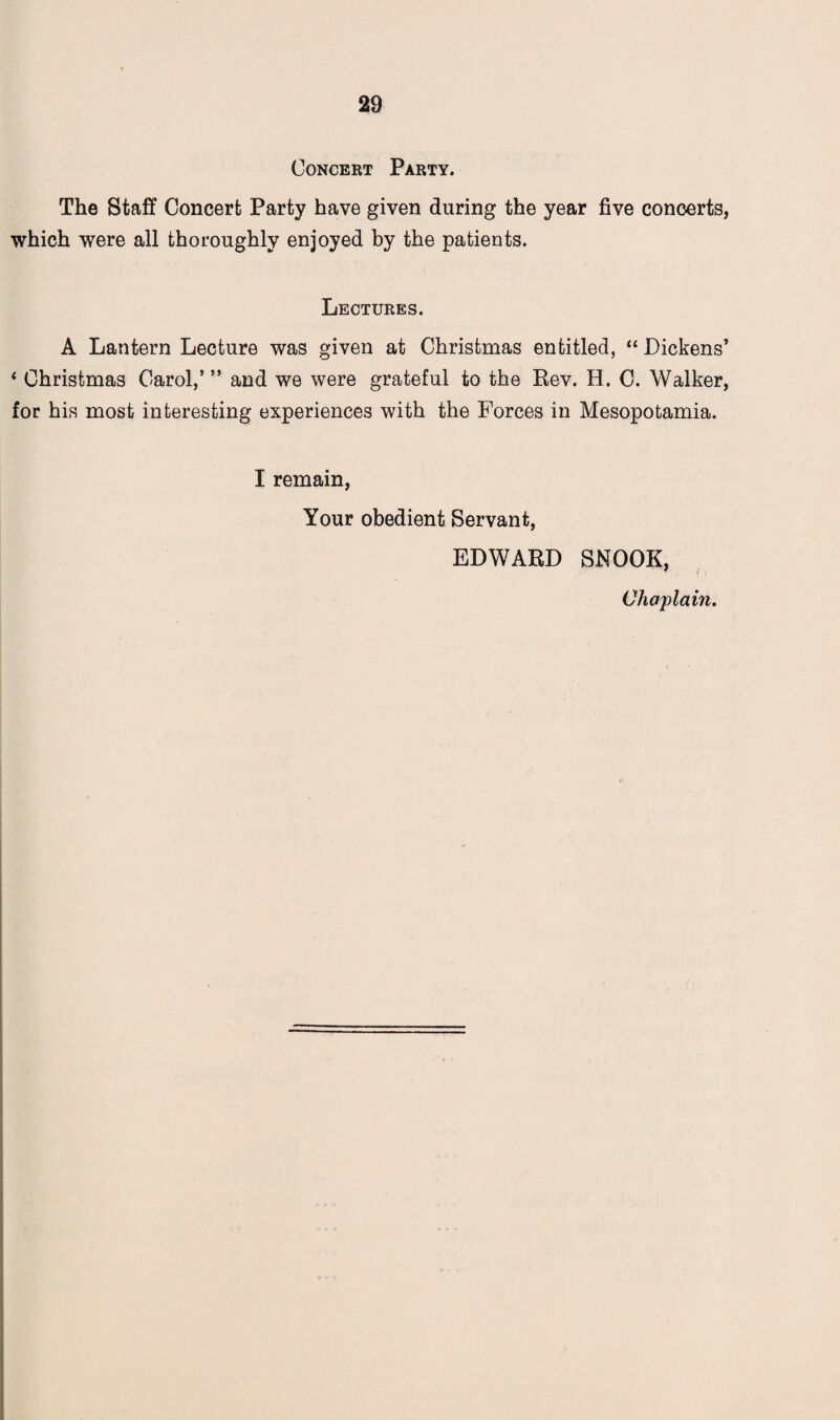 Concert Party. The Staff Concert Party have given during the year five concerts, which were all thoroughly enjoyed by the patients. Lectures. A Lantern Lecture was given at Christmas entitled, “ Dickens’ 4 Christmas Carol,’ ” and we were grateful to the Rev. H. C. Walker, for his most interesting experiences with the Forces in Mesopotamia. I remain, Your obedient Servant, EDWARD SNOOK, Chaplain.