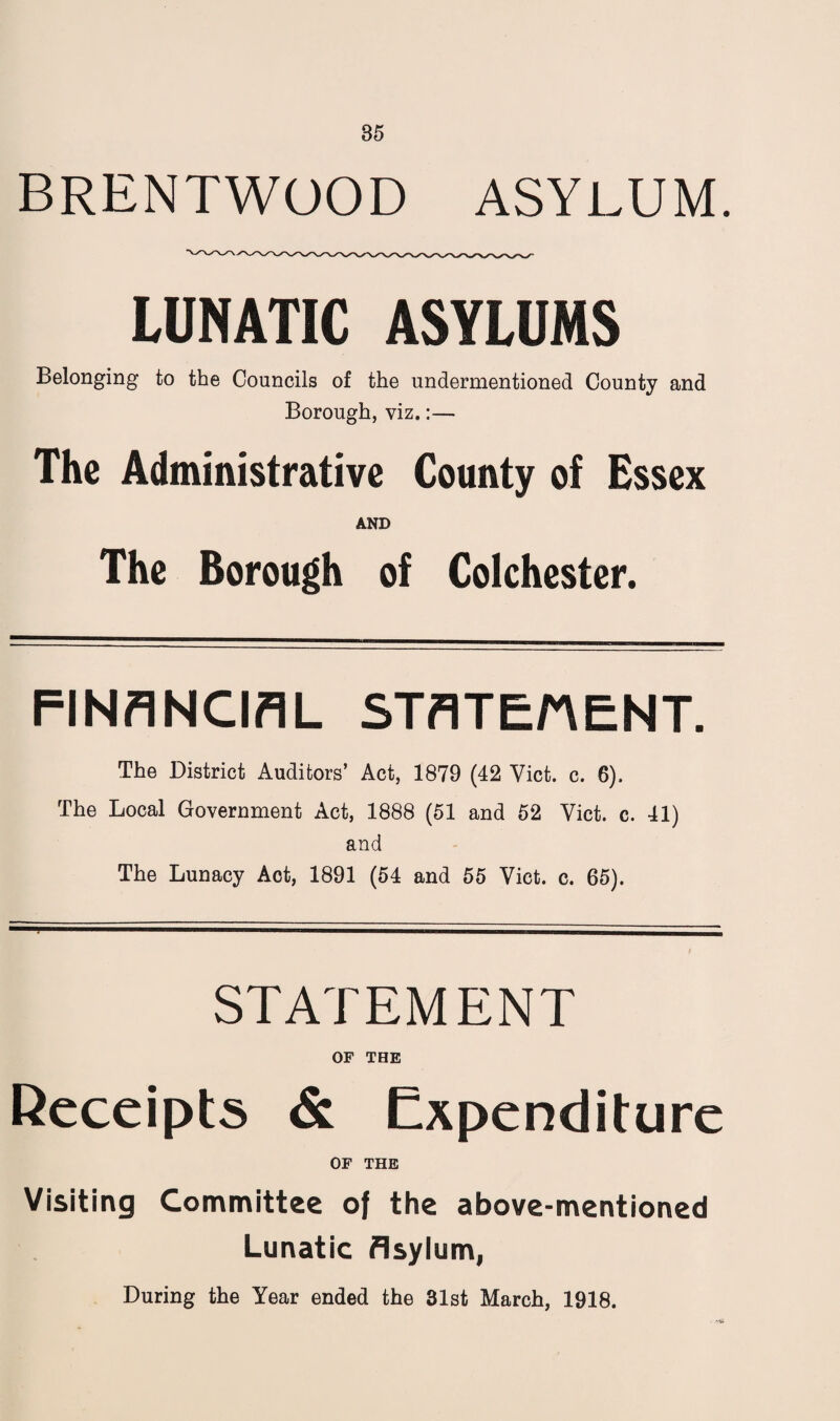 BRENTWOOD ASYLUM. LUNATIC ASYLUMS Belonging to the Councils of the undermentioned County and Borough, viz.:— The Administrative County of Essex AND The Borough of Colchester. FINANCIAL STATEnENT. The District Auditors’ Act, 1879 (42 Viet. c. 6). The Local Government Act, 1888 (51 and 52 Viet. c. 41) and The Lunacy Act, 1891 (54 and 55 Viet. c. 65). STATEMENT OF THE Receipts & Expenditure OF THE Visiting Committee of the above-mentioned Lunatic Asylum, During the Year ended the 31st March, 1918.