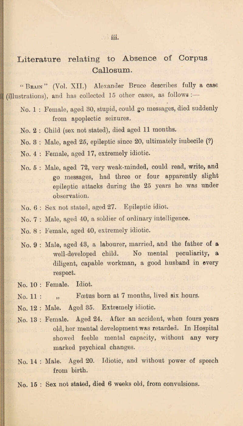 Literature relating to Absence of Corpus Callosum. “ Brain ” (Vol. XII.) Alexander Brnce describes fully a case If (illustrations), and has collected 15 other cases, as follows : ' £» IS No. 1 : Female, aged 30, stupid, could go messages, died suddenly from apoplectic seizures. No. 2 : Child (sex not stated), died aged 11 months. No. 8 : Male, aged 25, epileptic since 20, ultimately imbecile (?) No. 4 : Female, aged 17, extremely idiotic. No. 5 : Male, aged 72, very weak-minded, could read, write, and go messages, had three or four apparently slight epileptic attacks during the 25 years he was under observation. No. 6 : Sex not stated, aged 27. Epileptic idiot. No. 7 : Male, aged 40, a soldier of ordinary intelligence. No. 8 : Female, aged 40, extremely idiotic. No. 9 : Male, aged 43, a labourer, married, and the father of a well-developed child. No mental peculiarity, a diligent, capable workman, a good husband in every respect. No. 10 : Female. Idiot. No. 11 : „ Foetus born at 7 months, lived six hours. No. 12 : Male. Aged 35. Extremely idiotic. 11 K •• No. 13 : Female. Aged 24. After an accident, when fours years old, her mental development was retarded. In Hospital showed feeble mental capacity, without any very marked psychical changes. !| No. 14 : Male. Aged 20. Idiotic, and without power of speech from birth. No. 15 : Sex not stated, died 6 weeks old, from convulsions.