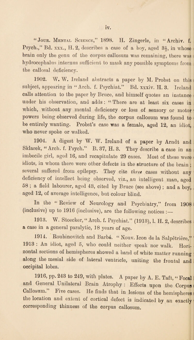 “Jour. Mental Science,” 1898. H. Zingerle, in “ Archiv. f. Psych.,” Bd. xxx., H. 2, describes a case of a boy, aged 3J, in whose brain only the genu of the corpus callosum was remaining, there was hydrocephalus interims sufficient to mask any possible symptoms from the callosal deficiency. 1902. W. W. Ireland abstracts a paper by M. Probst on this subject, appearing in “ Arch. f. Psychiat.” Bd. xxxiv. H. 3. Ireland calls attention to the paper by Bruce, and himself quotes an instance under his observation, and adds : “ There are at least six cases in which, without any mental deficiency or loss of sensory or motor powers being observed during life, the corpus callosum was found to be entirely wanting. Probst’s case was a female, aged 12, an idiot, who never spoke or walked. 1904. A digest by W. W. Ireland of a paper by Arndt and Sklarek, “ Arch. f. Psych.” B. 37, H. 3. They describe a case in an imbecile girl, aged 16, and recapitulate 29 cases. Most of these were idiots, in whom there were other defects in the structure of the brain ; several suffered from epilepsy. They cite three cases without any deficiency of intellect being observed, viz., an intelligent man, aged 58 ; a field labourer, aged 43, cited by Bruce (see above) ; and a boy, aged 12, of average intelligence, but colour blind. In the “ Review of Neurology and Psychiatry,” from 1908 (inclusive) up to 1916 (inclusive), are the following notices :_ 1913. W. Stoecker, “ Arch. f. Psychiat.” (1913), 1. H. 2, describes a case in a general paralytic, 18 years of age. 1914. Roubinovitch and Barb6. “ Nouv. Icon de la Salpetriere,” 1913 : An idiot, aged 5, who could neither speak nor walk. Hori¬ zontal sections of hemispheres showed a band of white matter running along the mesial side of lateral ventricle, uniting the frontal and occipital lobes. 1916, pp. 243 to 249, with plates. A paper by A. E. Taft, “ Focal and General Unilateral Brain Atrophy : Effects upon the Corpus Callosum. Five cases. He finds that in lesions of the hemispheres the location and extent of cortical defect is indicated by an exactly corresponding thinness of the corpus callosum,