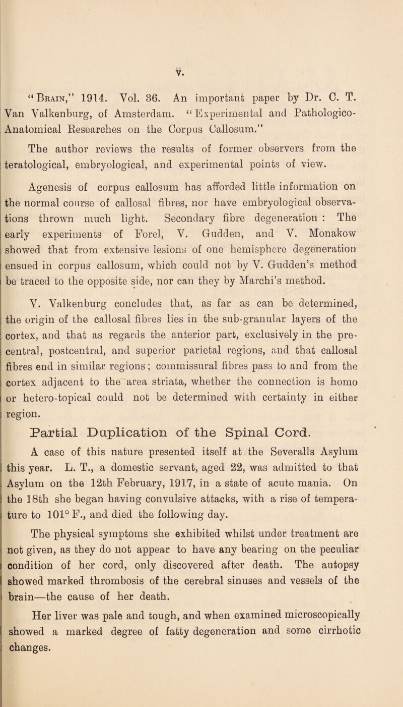 “Brain,” 1914. Yol. 36. An important paper by Dr. 0. T. Van Valkenburg, of Amsterdam. “ Experimental and Pathologico- Anatomical Researches on the Corpus Callosum.” The author reviews the results of former observers from the teratological, embryological, and experimental points of view. Agenesis of corpus callosum has afforded little information on the normal course of callosal fibres, nor have embryological observa¬ tions thrown much light. Secondary fibre degeneration : The early experiments of Forel, V. Gudden, and Y. Monakow showed that from extensive lesions of one hemisphere degeneration ensued in corpus callosum, which could not by V. Gudden’s method i be traced to the opposite side, nor can they by Marchi’s method. Y. Valkenburg concludes that, as far as can be determined, : the origin of the callosal fibres lies in the sub-granular layers of the : cortex, and that as regards the anterior part, exclusively in the pre- I central, postcentral, and superior parietal regions, and that callosal fibres end in similar regions; commissural fibres pass to and from the ; cortex adjacent to the area striata, whether the connection is homo i or hetero-topical could not be determined with certainty in either ; region. Partial Duplication of the Spinal Cord. A case of this nature presented itself at the Severalls Asylum i this year. L. T., a domestic servant, aged 22, was admitted to that , Asylum on the 12th February, 1917, in a state of acute mania. On j the 18th she began having convulsive attacks, with a rise of tempera- j ture to 101° F., and died the following day. The physical symptoms she exhibited whilst under treatment are not given, as they do not appear to have any bearing on the peculiar condition of her cord, only discovered after death. The autopsy showed marked thrombosis of the cerebral sinuses and vessels of the brain—the cause of her death. • Her liver was pale and tough, and when examined microscopically showed a marked degree of fatty degeneration and some cirrhotic changes.