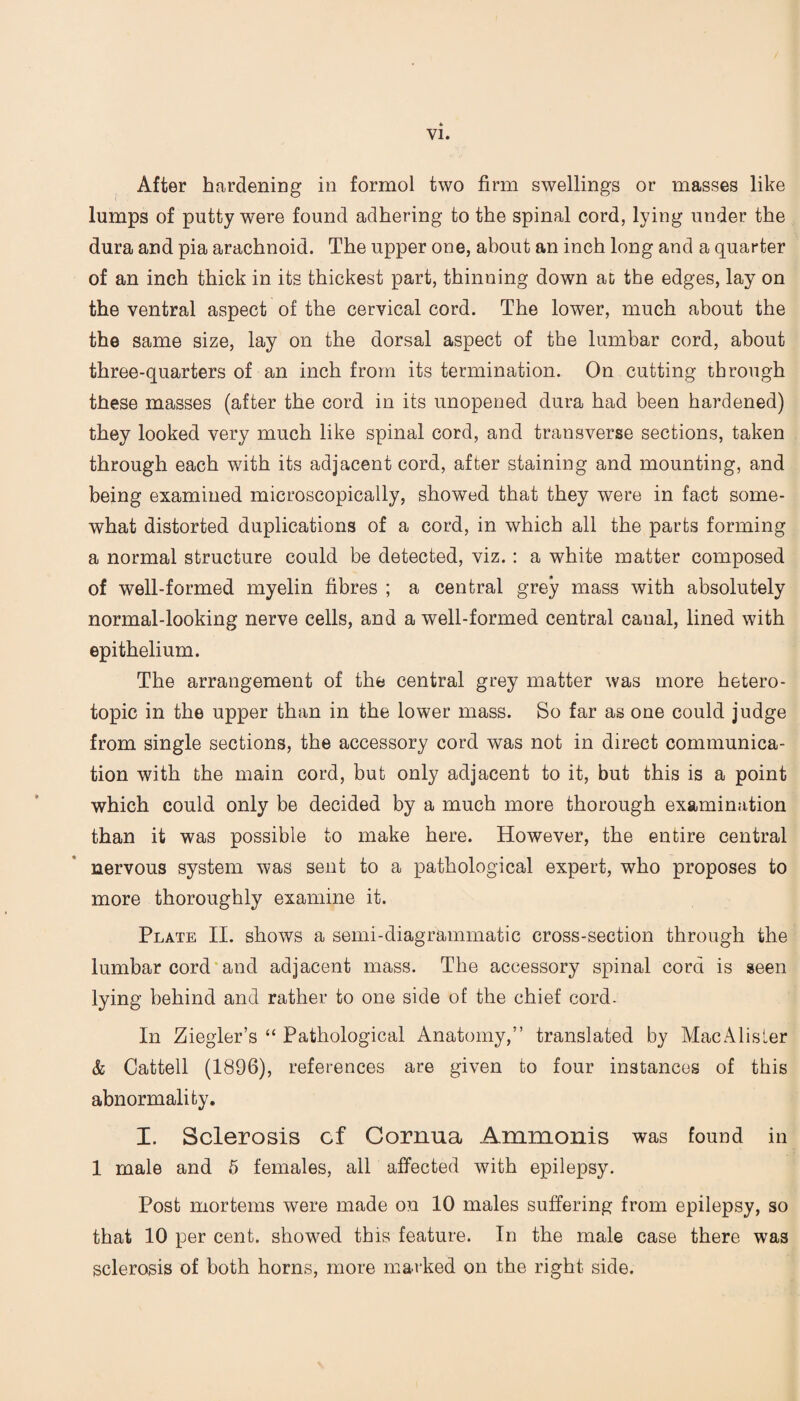 After hardening in formol two firm swellings or masses like lumps of putty were found adhering to the spinal cord, lying under the dura and pia arachnoid. The upper one, about an inch long and a quarter of an inch thick in its thickest part, thinning down at the edges, lay on the ventral aspect of the cervical cord. The lower, much about the the same size, lay on the dorsal aspect of the lumbar cord, about three-quarters of an inch from its termination. On cutting through these masses (after the cord in its unopened dura had been hardened) they looked very much like spinal cord, and transverse sections, taken through each with its adjacent cord, after staining and mounting, and being examined microscopically, showed that they were in fact some¬ what distorted duplications of a cord, in which all the parts forming a normal structure could be detected, viz. : a white matter composed of well-formed myelin fibres ; a central grey mass with absolutely normal-looking nerve cells, and a well-formed central canal, lined with epithelium. The arrangement of the central grey matter was more hetero¬ topic in the upper than in the lower mass. So far as one could judge from single sections, the accessory cord was not in direct communica¬ tion with the main cord, but only adjacent to it, but this is a point which could only be decided by a much more thorough examination than it was possible to make here. However, the entire central nervous system was sent to a pathological expert, who proposes to more thoroughly examine it. Plate II. shows a semi-diagrammatic cross-section through the lumbar cord and adjacent mass. The accessory spinal cord is seen lying behind and rather to one side of the chief cord- In Ziegler’s “ Pathological Anatomy,” translated by MacAlisler & Cattell (1896), references are given to four instances of this abnormality. I. Sclerosis cf Cornua Ammonis was found in 1 male and 5 females, all affected with epilepsy. Post mortems were made on 10 males suffering from epilepsy, so that 10 per cent, showed this feature. In the male case there was sclerosis of both horns, more marked on the right side.