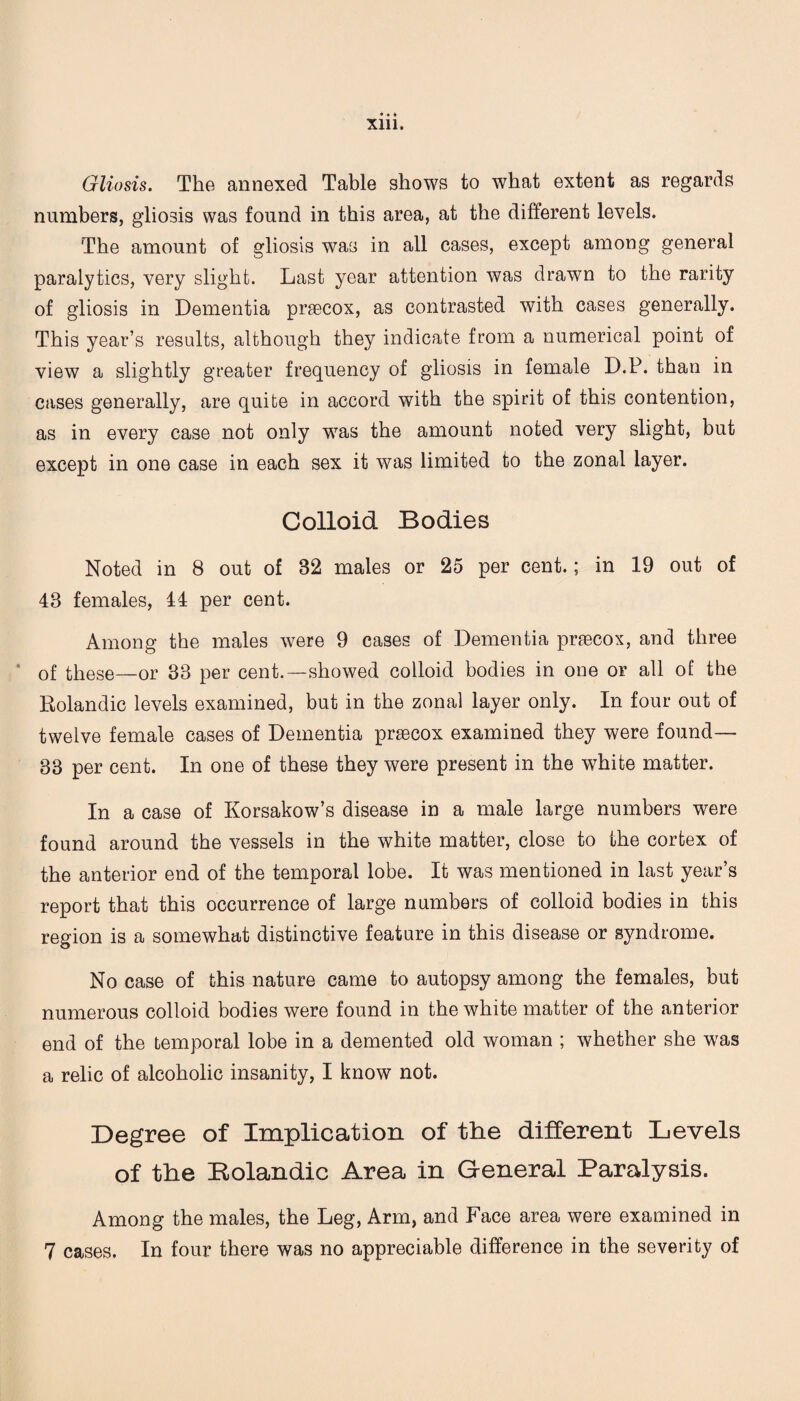 • • ♦ Xlll. Gliosis. The annexed Table shows to what extent as regards numbers, gliosis was found in this area, at the different levels. The amount of gliosis was in all cases, except among general paralytics, very slight. Last year attention was drawn to the rarity of gliosis in Dementia praecox, as contrasted with cases generally. This year’s results, although they indicate from a numerical point of view a slightly greater frequency of gliosis in female D.P. than in cases generally, are quite in accord with the spirit of this contention, as in every case not only was the amount noted very slight, but except in one case in each sex it was limited to the zonal layer. Colloid Bodies Noted in 8 out of 82 males or 25 per cent.; in 19 out of 48 females, 44 per cent. Among the males were 9 cases of Dementia praecox, and three * of these—or 33 per cent.—showed colloid bodies in one or all of the Rolandic levels examined, but in the zonal layer only. In four out of twelve female cases of Dementia praecox examined they were found— 33 per cent. In one of these they were present in the white matter. In a case of Korsakow’s disease in a male large numbers were found around the vessels in the white matter, close to the cortex of the anterior end of the temporal lobe. It was mentioned in last year’s report that this occurrence of large numbers of colloid bodies in this region is a somewhat distinctive feature in this disease or syndrome. No case of this nature came to autopsy among the females, but numerous colloid bodies were found in the white matter of the anterior end of the temporal lobe in a demented old woman ; whether she was a relic of alcoholic insanity, I know not. Degree of Implication of the different Levels of the Rolandic Area in General Paralysis. Among the males, the Leg, Arm, and Face area were examined in 7 cases. In four there was no appreciable difference in the severity of