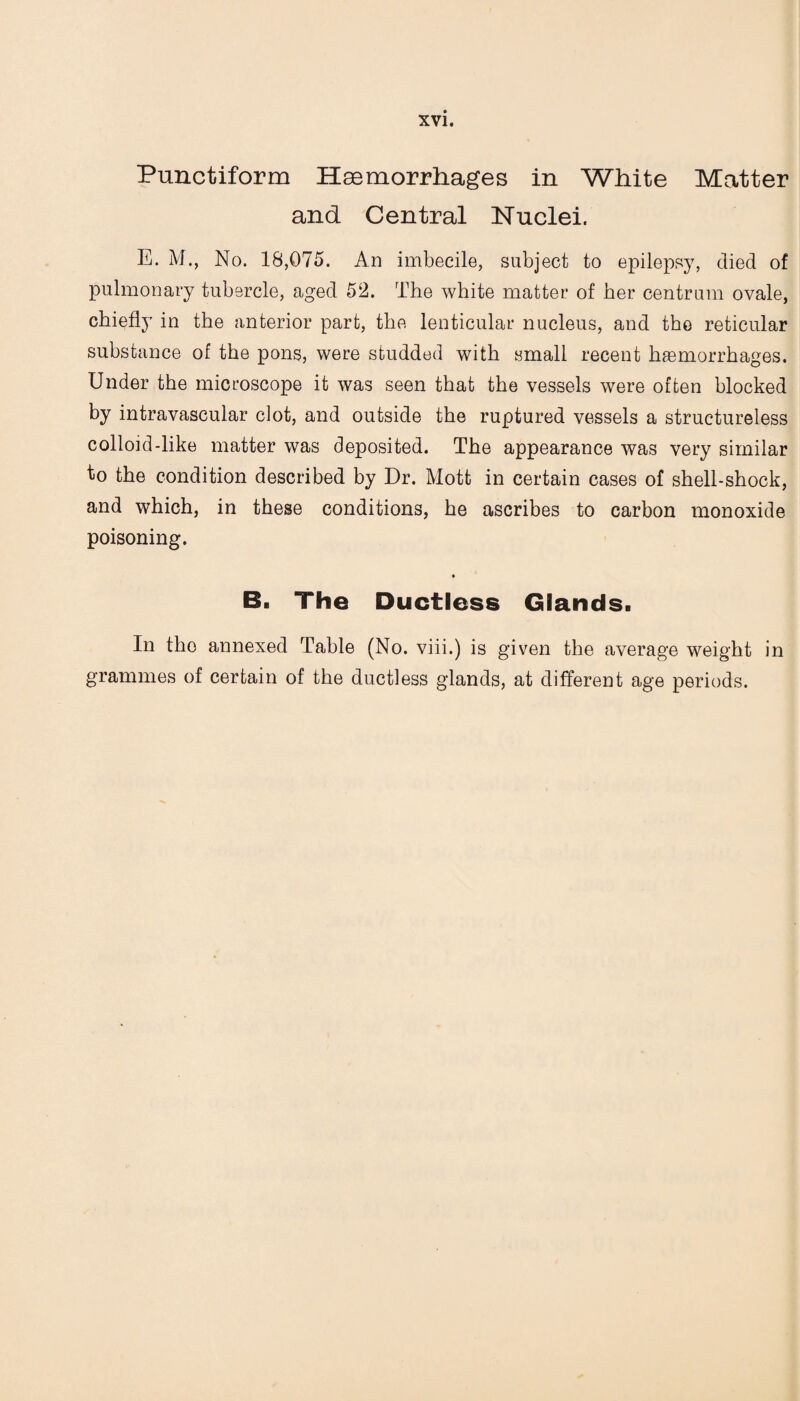Punctiform Hemorrhages in White Matter and Central Nuclei. E. M., No. 18,075. An imbecile, subject to epilepsy, died of pulmonary tubercle, aged 52. The white matter of her centrum ovale, chiefly in the anterior part, the lenticular nucleus, and the reticular substance of the pons, were studded with small recent haemorrhages. Under the microscope it was seen that the vessels were often blocked by intravascular clot, and outside the ruptured vessels a structureless colloid-like matter was deposited. The appearance was very similar to the condition described by Dr. Mott in certain cases of shell-shock, and which, in these conditions, he ascribes to carbon monoxide poisoning. B. The Ductless Glands. In the annexed Table (No. viii.) is given the average weight in grammes of certain of the ductless glands, at different age periods.