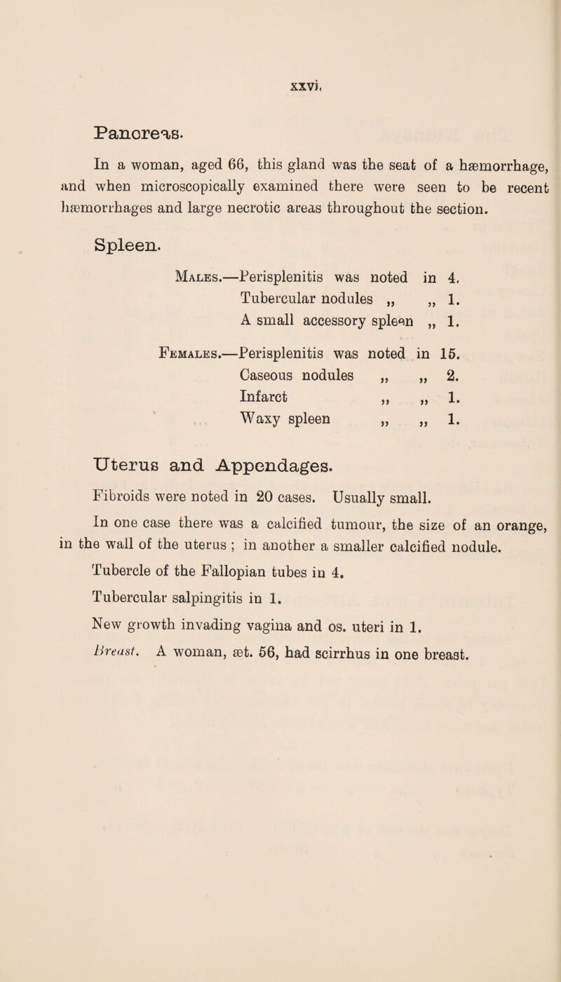 Panoreas. In a woman, aged 66, this gland was the seat of a haemorrhage, and when microscopically examined there were seen to be recent haemorrhages and large necrotic areas throughout the section. Spleen. Males.—Perisplenitis was noted in 4. Tubercular nodules „ „ 1. A small accessory spleen „ 1. Females.—Perisplenitis was noted in 15. Caseous nodules J5 >> 2. Infarct 5 J >> 1. Waxy spleen }5 )) 1. Uterus and Appendages. Fibroids were noted in 20 cases. Usually small. In one case there was a calcified tumour, the size of an orange, in the wall of the uterus ; in another a smaller calcified nodule. Tubercle of the Fallopian tubes in 4. Tubercular salpingitis in 1. New growth invading vagina and os. uteri in 1. Breast. A woman, ast. 56, had scirrhus in one breast.