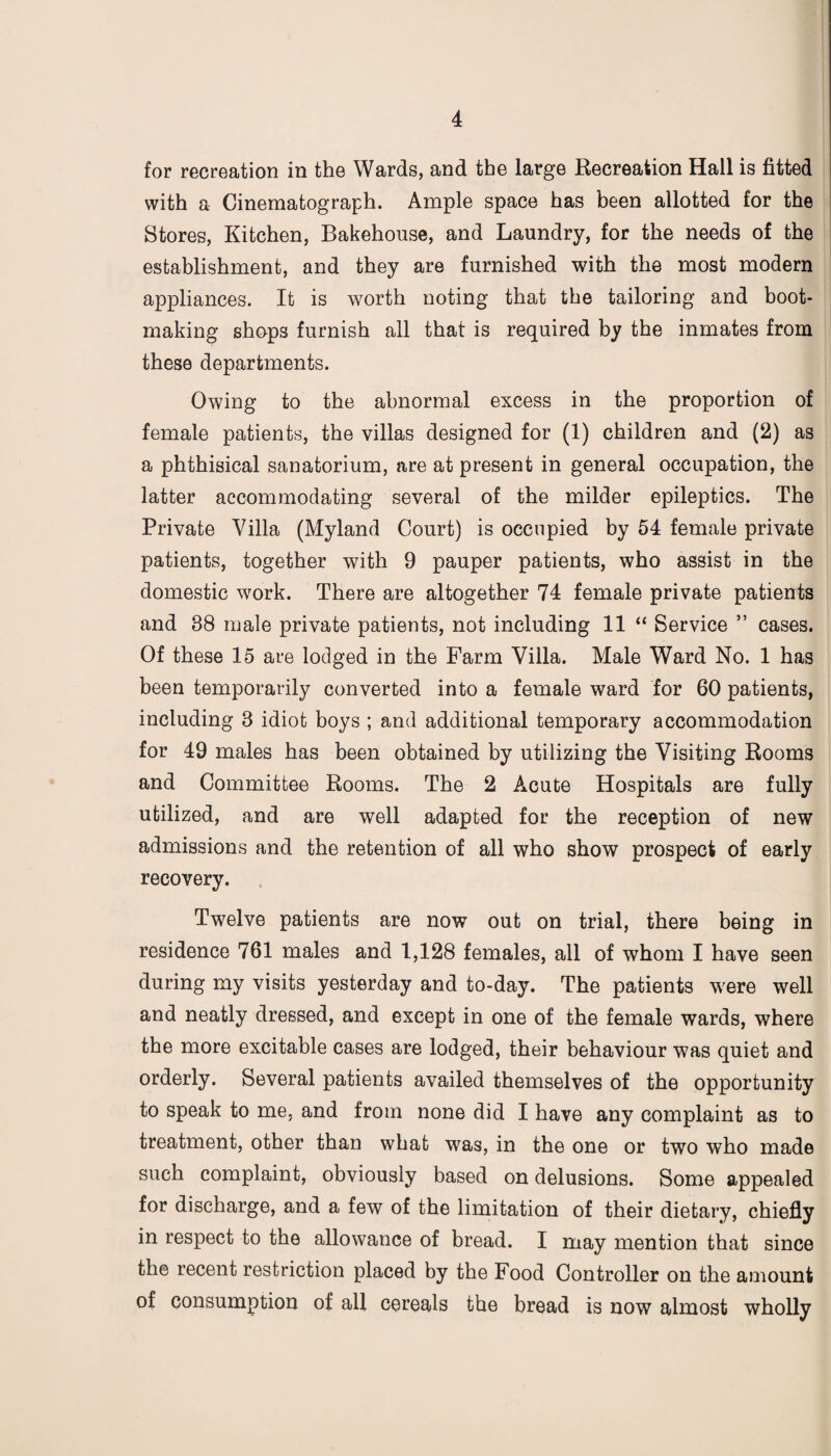 for recreation in the Wards, and the large Recreation Hall is fitted with a Cinematograph. Ample space has been allotted for the Stores, Kitchen, Bakehouse, and Laundry, for the needs of the establishment, and they are furnished with the most modern appliances. It is worth noting that the tailoring and boot¬ making shops furnish all that is required by the inmates from these departments. Owing to the abnormal excess in the proportion of female patients, the villas designed for (1) children and (2) as a phthisical sanatorium, are at present in general occupation, the latter accommodating several of the milder epileptics. The Private Villa (Myland Court) is occupied by 54 female private patients, together with 9 pauper patients, who assist in the domestic work. There are altogether 74 female private patients and 38 male private patients, not including 11 “ Service ” cases. Of these 15 are lodged in the Farm Villa. Male Ward No. 1 has been temporarily converted into a female ward for 60 patients, including 3 idiot boys ; and additional temporary accommodation for 49 males has been obtained by utilizing the Visiting Rooms and Committee Rooms. The 2 Acute Hospitals are fully utilized, and are well adapted for the reception of new admissions and the retention of all who show prospect of early recovery. Twelve patients are now out on trial, there being in residence 761 males and 1,128 females, all of whom I have seen during my visits yesterday and to-day. The patients were well and neatly dressed, and except in one of the female wards, where the more excitable cases are lodged, their behaviour was quiet and orderly. Several patients availed themselves of the opportunity to speak to me, and from none did I have any complaint as to treatment, other than what was, in the one or two who made such complaint, obviously based on delusions. Some appealed for discharge, and a few of the limitation of their dietary, chiefly in respect to the allowance of bread. I may mention that since the recent restriction placed by the Food Controller on the amount of consumption of all cereals the bread is now almost wholly