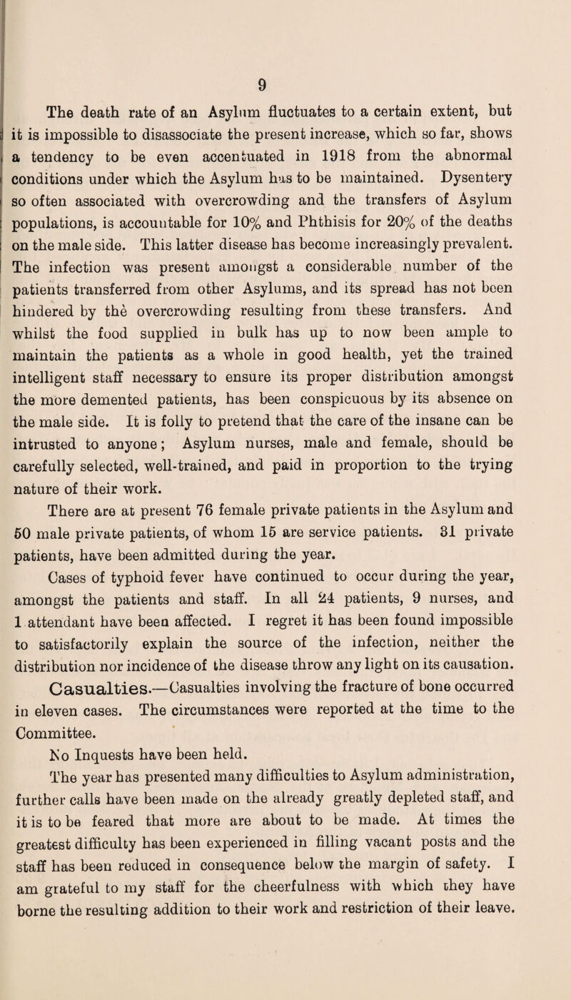 The death rate of an Asylnm fluctuates to a certain extent, but it is impossible to disassociate the present increase, which so far, shows a tendency to be even accentuated in 1918 from the abnormal conditions under which the Asylum has to be maintained. Dysentery so often associated with overcrowding and the transfers of Asylum populations, is accountable for 10% and Phthisis for 20% of the deaths on the male side. This latter disease has become increasingly prevalent. The infection was present amongst a considerable number of the patients transferred from other Asylums, and its spread has not been hindered by the overcrowding resulting from these transfers. And whilst the food supplied in bulk has up to now been ample to maintain the patients as a whole in good health, yet the trained intelligent staff necessary to ensure its proper distribution amongst the more demented patients, has been conspicuous by its absence on the male side. It is folly to pretend that the care of the insane can be intrusted to anyone; Asylum nurses, male and female, should be carefully selected, well-trained, and paid in proportion to the trying nature of their work. There are at present 76 female private patients in the Asylum and 50 male private patients, of whom 15 are service patients. 31 private patients, have been admitted during the year. Cases of typhoid fever have continued to occur during the year, amongst the patients and staff. In all 24 patients, 9 nurses, and 1 attendant have been affected. I regret it has been found impossible to satisfactorily explain the source of the infection, neither the distribution nor incidence of the disease throw any light on its causation. Casualties.—Casualties involving the fracture of bone occurred in eleven cases. The circumstances were reported at the time to the Committee. Ko Inquests have been held. The year has presented many difficulties to Asylum administration, further calls have been made on the already greatly depleted staff, and it is to be feared that more are about to be made. At times the greatest difficulty has been experienced in filling vacant posts and the staff has been reduced in consequence below the margin of safety. I am grateful to my staff for the cheerfulness with which they have borne the resulting addition to their work and restriction of their leave.