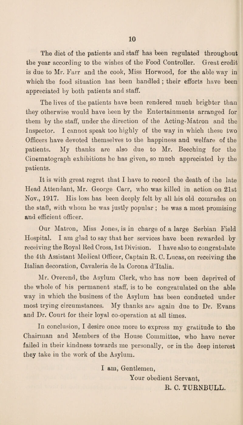 The diet of the patients and staff has been regulated throughout the year according to the wishes of the Food Controller. Great credit is due to Mr. Farr and the cook, Miss Horwood, for the able way in which the food situation has been handled ; their efforts have been appreciated by both patients and staff. The lives of the patients have been rendered much brighter than they otherwise would have been by the Entertainments arranged for them by the staff, under the direction of the Acting-Matron and the Inspector. I cannot speak too highly of the way in which these two Officers have devoted themselves to the happiness and welfare of the patients. My thanks are also due to Mr. Beeching for the Cinematograph exhibitions he has given, so much appreciated by the patients. It is with great regret that I have to record the death of the late Head Attendant, Mr. George Carr, who was killed in action on 21st Nov., 1917. His loss has been deeply felt by all his old comrades on the staff, with whom he was justly popular ; he was a most promising and efficient officer. Our Matron, Miss Jones, is in charge of a large Serbian Field Hospital. I am glad to say that her services have been rewarded by receiving the Royal Red Cross, 1st Division. I have also to congratulate the 4th Assistant Medical Officer, Captain R. C. Lucas, on receiving the Italian decoration, Cavaleria de la Corona d’ltalia. Mr. Overend, the Asylum Clerk, who has now been deprived of the whole of his permanent staff, is to be congratulated on the able way in which the business of the Asylum has been conducted under most trying circumstances. My thanks are again due to Dr. Evans and Dr. Court for their loyal co-operation at all times. In conclusion, I desire once more to express my gratitude to the Chairman and Members of the House Committee, who have never failed in their kindness towards me personally, or in the deep interest they take in the work of the Asylum. I am, Gentlemen, Your obedient Servant, R. C. TURNBULL.