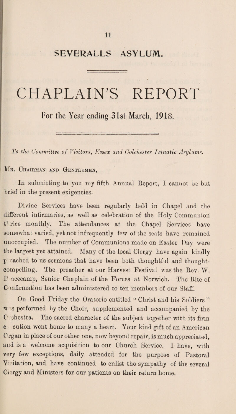 SEVERALLS ASYLUM. CHAPLAIN’S REPORT For the Year ending 31st March, 1918. To the Committee of Visitors, Essex and Colchester Lunatic Asylums. Mr. Chairman and Gentlemen, In submitting to you my fifth Annual Report, I cannot, be but brief in the present exigencies. Divine Services have been regularly held in Chapel and the different infirmaries, as well as celebration of the Holy Communion t’ rice monthly. The attendances at the Chapel Services have somewhat varied, yet not infrequently few of the seats have remained unoccupied. The number of Communions made on Easter Day were the largest yet attained. Many of the local Clergy have again kindly l cached to us sermons that have been both thoughtful and thought- compelling. The preacher at our Harvest Festival was the Rev. W. E acecamp, Senior Chaplain of the Forces at Norwich. The Rite of C >nfirmation has been administered to ten members of our Staff. On Good Friday the Oratorio entitled “ Christ and his Soldiers” v as performed by the Choir, supplemented and accompanied by the C .ohestra. The sacred character of the subject together with its firm e cution went home to many a heart. Your kind gift of an American Organ in place of our other one, now beyond repair, is much appreciated, and is a welcome acquisition to our Church Service. I have, with very few exceptions, daily attended for the purpose of Pastoral Visitation, and have continued to enlist the sympathy of the several Ciorgy and Ministers for our patients on their return home.