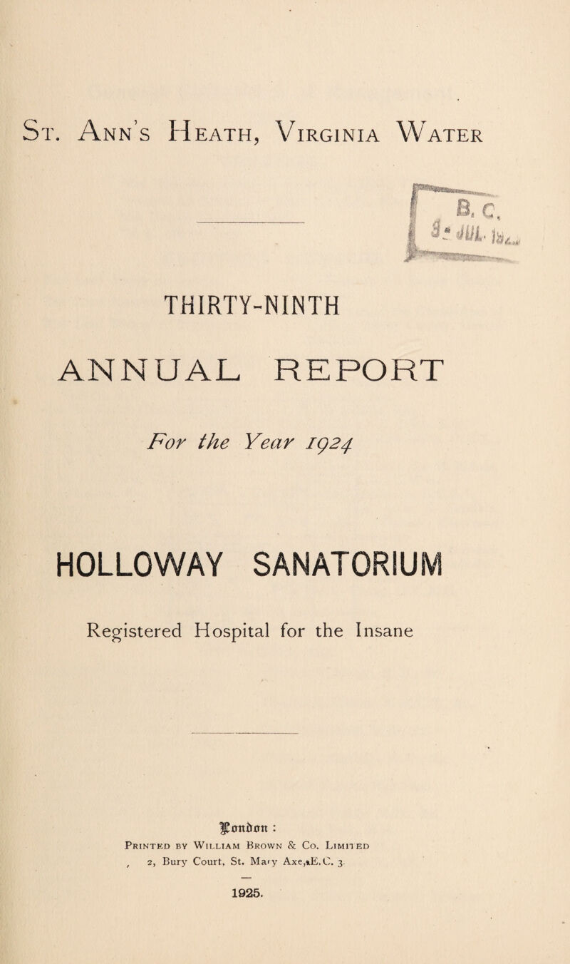 St. Ann’s Heath, Virginia Water THIRTY-NINTH ANNUAL REPORT For the Year IQ24. HOLLOWAY SANATORIUM Registered Hospital for the Insane Printkd by William Brown & Co. Limited , 2, Bury Court, St. Mary Axe,*E.C. 3. 1925.