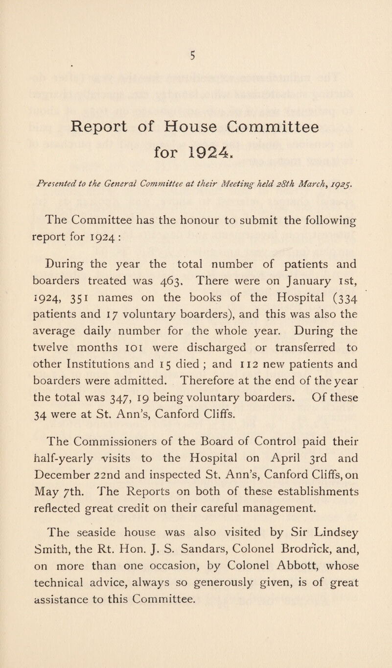 Report of House Committee for 1924. Presented to the General Committee at their Meeting held 28th March, 1925. The Committee has the honour to submit the following report for 1924: During the year the total number of patients and boarders treated was 463. There were on January 1st, 1924, 351 names on the books of the Hospital (334 patients and 17 voluntary boarders), and this was also the average daily number for the whole year. During the twelve months 101 were discharged or transferred to other Institutions and 15 died ; and 112 new patients and boarders were admitted. Therefore at the end of the year the total was 347, 19 being voluntary boarders. Of these 34 were at St. Ann’s, Canford Cliffs. The Commissioners of the Board of Control paid their half-yearly visits to the Hospital on April 3rd and December 22nd and inspected St. Ann’s, Canford Cliffs, on May 7th. The Reports on both of these establishments reflected great credit on their careful management. The seaside house was also visited by Sir Lindsey Smith, the Rt. Hon. J. S. Sandars, Colonel Brodrick, and, on more than one occasion, by Colonel Abbott, whose technical advice, always so generously given, is of great assistance to this Committee.