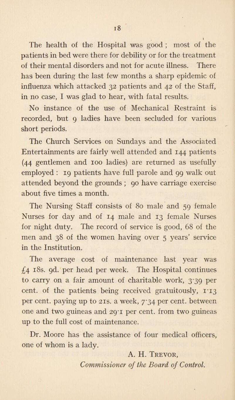 The health of the Hospital was good ; most of the patients in bed were there for debility or for the treatment of their mental disorders and not for acute illness. There has been during the last few months a sharp epidemic of influenza which attacked 32 patients and 42 of the Staff, in no case, I was glad to hear, with fatal results. No instance of the use of Mechanical Restraint is recorded, but 9 ladies have been secluded for various short periods. The Church Services on Sundays and the Associated Entertainments are fairly well attended and 144 patients (44 gentlemen and 100 ladies) are returned as usefully employed : 19 patients have full parole and 99 walk out attended beyond the grounds ; 90 have carriage exercise about five times a month. The Nursing Staff consists of 80 male and 59 female Nurses for day and of 14 male and 13 female Nurses for night duty. The record of service is good, 68 of the men and 38 of the women having over 5 years’ service in the Institution. The average cost of maintenance last year was £4 18s. 9d. per head per week. The Hospital continues to carry on a fair amount of charitable work, 3-39 per cent, of the patients being received gratuitously, 1*13 per cent, paying up to 21s. a week, 7*34 per cent, between one and two guineas and 29*1 per cent, from two guineas up to the full cost of maintenance. Dr. Moore has the assistance of four medical officers, one of whom is a lady. A. H. Trevor, Commissioner of the Board of Control.