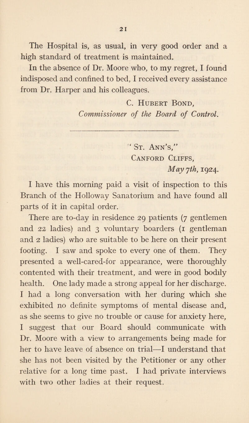 The Hospital is, as usual, in very good order and a high standard of treatment is maintained. In the absence of Dr. Moore who, to my regret, I found indisposed and confined to bed, I received every assistance from Dr. Harper and his colleagues. C. Hubert Bond, Commissioner of the Board of Control. ‘ St. Ann’s/’ Canford Cliffs, May yth, 1924. I have this morning paid a visit of inspection to this Branch of the Holloway Sanatorium and have found all parts of it in capital order. There are to-day in residence 29 patients (7 gentlemen and 22 ladies) and 3 voluntary boarders (1 gentleman and 2 ladies) who are suitable to be here on their present footing. I saw and spoke to every one of them. They presented a well-cared-for appearance, were thoroughly contented with their treatment, and were in good bodily health. One lady made a strong appeal for her discharge. I had a long conversation with her during which she exhibited no definite symptoms of mental disease and, as she seems to give no trouble or cause for anxiety here, I suggest that our Board should communicate with Dr. Moore with a view to arrangements being made for her to have leave of absence on trial—I understand that she has not been visited by the Petitioner or any other relative for a long time past. I had private interviews with two other ladies at their request.