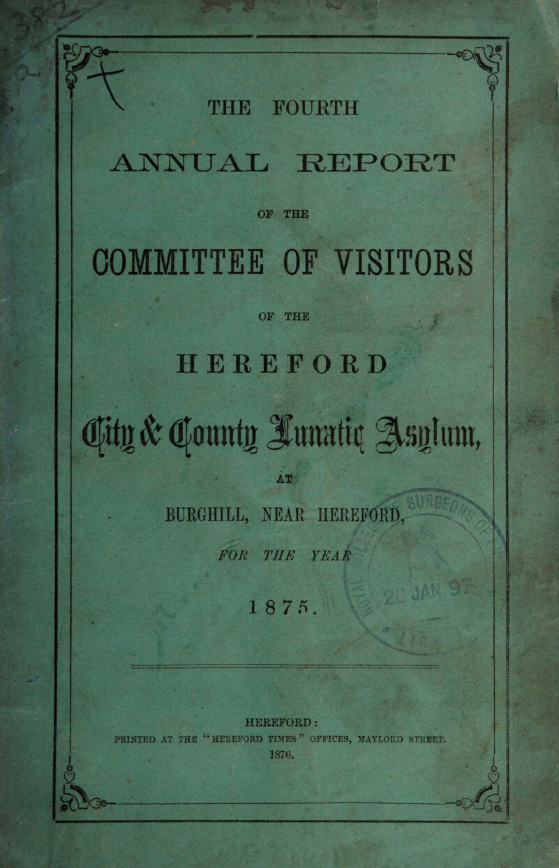 — t ANNUAL REPORT OP THE COMMITTEE OF VISITORS OF THE HEREFORD Cy AT BURGHILL, NEAR HEREFORD, FOR THE YEAR 1 8 7 5. fF HEREFORD: PRINTED AT THE “HEREFORD TIMES” OFFICES, MAYLORD STREET. 1870. © £2