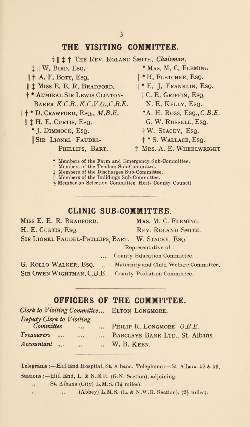 THE VISITING COMMITTEE. § || % f The Rev. Roland t II W. Bird, Esq. f A. F. Bott, Esq. || $ Miss E. E. R. Bradford. f * Admiral Sir Lewis Clinton- Baker, K.C.B., K.C. V.O., C.B.E. t * D. Crawford, Esq., M.B.E. !l t H. E. Curtis, Esq. * J. Dimmock, Esq. || Sir Lionel Faudel- Phillips, Bart. Smith, Chairman. * Mrs. M. C. Fleming || * H. Fletcher, Esq. || * E. J. Franklin, Esq. || C. E. Griffin, Esq. N. E. Kelly, Esq. *A. H. Ross, Esq.,C.B.E. G. W. Russell, Esq. fW. Stacey, Esq. t * S. Wallace, Esq. J Mrs. A. E. Wheelwright t Members of the Farm and Emergency Sub-Committee. * Members of the Tenders Sub-Committee. J Members of the Discharges Sub-Committee. || Members of the Buildings Sub-Committee. § Member on Selection Committee, Herts County Council. CLINIC SUB-COMMITTEE. Miss E. E. R. Bradford. Mrs. M. C. Fleming. H. E. Curtis, Esq. Rev. Roland Smith. Sir Lionel Faudel-Phillips, Bart. W. Stacey, Esq. Representative of : ... County Education Committee. G. ROLLO WALKER, Esq. ... Maternity and Child Welfare Committee. SlR OWEN WlGHTMAN, C.B.E. County Probation Committee. OFFICERS OF THE COMMITTEE. Clerk to Visiting Committee... Elton Longmore. Deputy Clerk to Visiting Committee . Philip R. Longmore O.B.E. Treasurers . Barclays Bank Ltd., St. Albans. Accountant. .. W. B. Keen. Telegrams Hill End Hospital, St. Albans. Telephone :—St. Albans 52 & 53. Stations :—Hill End, L. & N.E.R. (G.N. Section), adjoining. ,, St. Albans (City) L.M.S. (1| miles). » » (Abbey) L.M.S. (L. & N.W.R. Section), (2£ miles).