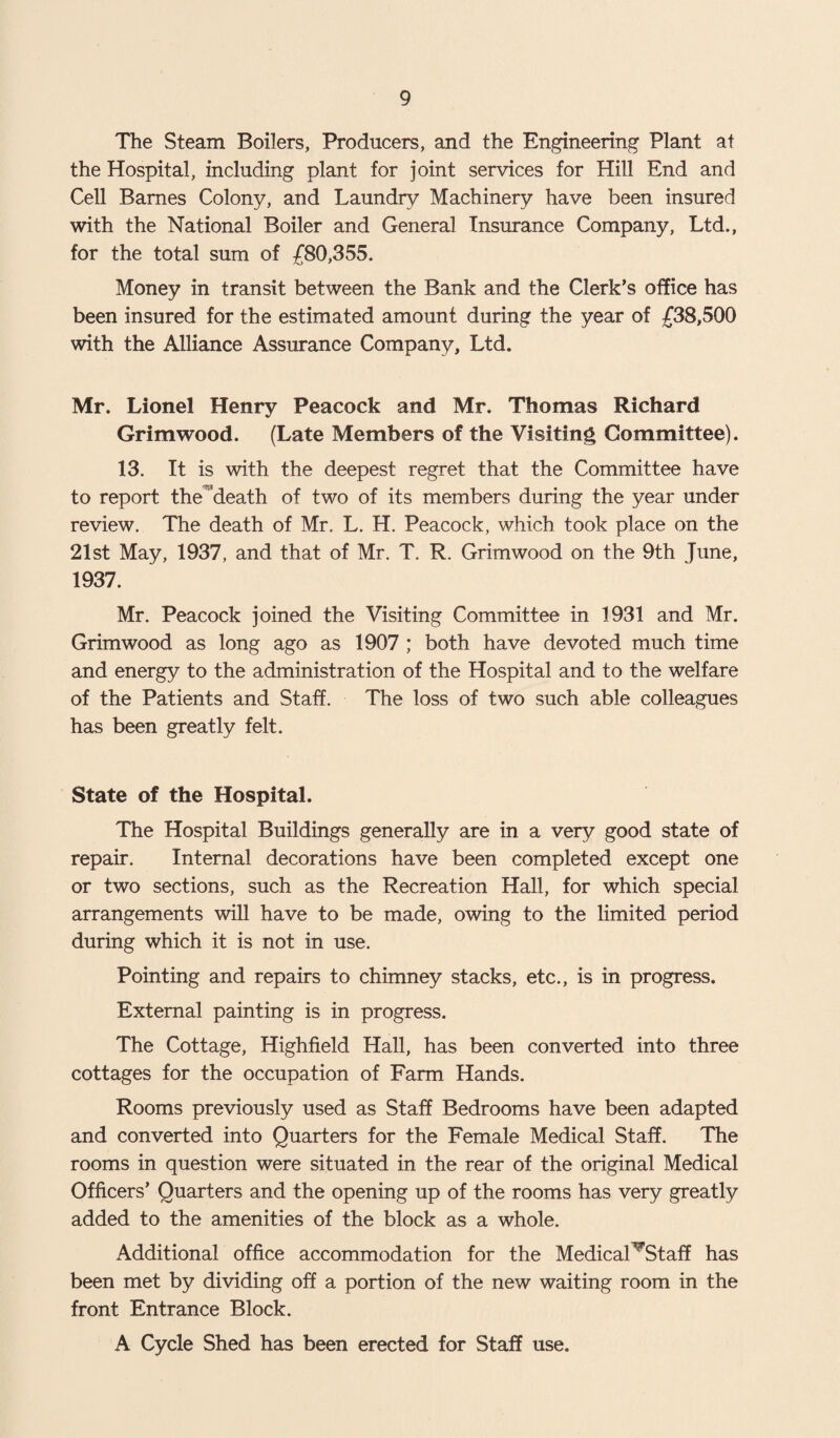 The Steam Boilers, Producers, and the Engineering Plant at the Hospital, including plant for joint services for Hill End and Cell Barnes Colony, and Laundry Machinery have been insured with the National Boiler and General Insurance Company, Ltd., for the total sum of £80,355. Money in transit between the Bank and the Clerk’s office has been insured for the estimated amount during the year of £38,500 with the Alliance Assurance Company, Ltd. Mr. Lionel Henry Peacock and Mr. Thomas Richard Grimwood. (Late Members of the Visiting Committee). 13. It is with the deepest regret that the Committee have to report the death of two of its members during the year under review. The death of Mr. L. H. Peacock, which took place on the 21st May, 1937, and that of Mr. T. R. Grimwood on the 9th June, 1937. Mr. Peacock joined the Visiting Committee in 1931 and Mr. Grimwood as long ago as 1907 ; both have devoted much time and energy to the administration of the Hospital and to the welfare of the Patients and Staff. The loss of two such able colleagues has been greatly felt. State of the Hospital. The Hospital Buildings generally are in a very good state of repair. Internal decorations have been completed except one or two sections, such as the Recreation Hall, for which special arrangements will have to be made, owing to the limited period during which it is not in use. Pointing and repairs to chimney stacks, etc., is in progress. External painting is in progress. The Cottage, Highfield Hall, has been converted into three cottages for the occupation of Farm Hands. Rooms previously used as Staff Bedrooms have been adapted and converted into Quarters for the Female Medical Staff. The rooms in question were situated in the rear of the original Medical Officers’ Quarters and the opening up of the rooms has very greatly added to the amenities of the block as a whole. Additional office accommodation for the Medical^Staff has been met by dividing off a portion of the new waiting room in the front Entrance Block. A Cycle Shed has been erected for Staff use.