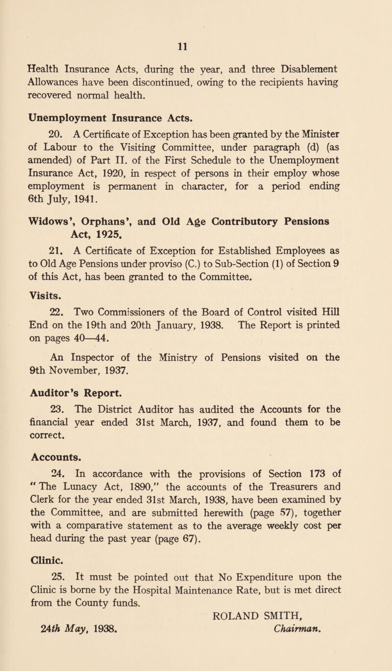 Health Insurance Acts, during the year, and three Disablement Allowances have been discontinued, owing to the recipients having recovered normal health. Unemployment Insurance Acts. 20. A Certificate of Exception has been granted by the Minister of Labour to the Visiting Committee, under paragraph (d) (as amended) of Part II. of the First Schedule to the Unemployment Insurance Act, 1920, in respect of persons in their employ whose employment is permanent in character, for a period ending 6th July, 1941. Widows’, Orphans’, and Old Age Contributory Pensions Act, 1925. 21. A Certificate of Exception for Established Employees as to Old Age Pensions under proviso (C.) to Sub-Section (1) of Section 9 of this Act, has been granted to the Committee. Visits. 22. Two Commissioners of the Board of Control visited Hill End on the 19th and 20th January, 1938. The Report is printed on pages 40—44. An Inspector of the Ministry of Pensions visited on the 9th November, 1937. Auditor’s Report. 23. The District Auditor has audited the Accounts for the financial year ended 31st March, 1937, and found them to be correct. Accounts. 24. In accordance with the provisions of Section 173 of  The Lunacy Act, 1890,” the accounts of the Treasurers and Clerk for the year ended 31st March, 1938, have been examined by the Committee, and are submitted herewith (page 57), together with a comparative statement as to the average weekly cost per head during the past year (page 67). Clinic. 25. It must be pointed out that No Expenditure upon the Clinic is borne by the Hospital Maintenance Rate, but is met direct from the County funds. ROLAND SMITH, 24th May, 1938. Chairman.