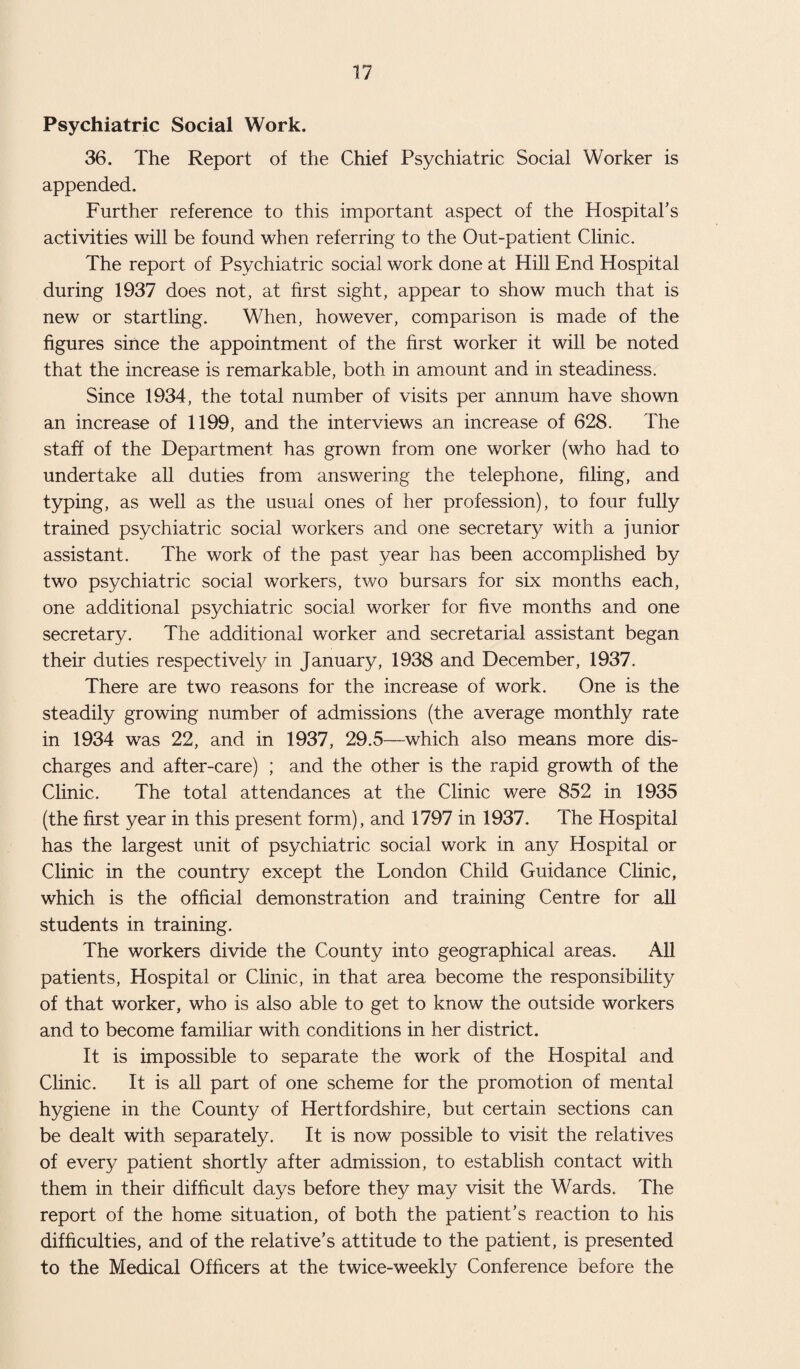 Psychiatric Social Work. 36. The Report of the Chief Psychiatric Social Worker is appended. Further reference to this important aspect of the Hospital’s activities will be found when referring to the Out-patient Clinic. The report of Psychiatric social work done at Hill End Hospital during 1937 does not, at first sight, appear to show much that is new or startling. When, however, comparison is made of the figures since the appointment of the first worker it will be noted that the increase is remarkable, both in amount and in steadiness. Since 1934, the total number of visits per annum have shown an increase of 1199, and the interviews an increase of 628. The staff of the Department has grown from one worker (who had to undertake all duties from answering the telephone, filing, and typing, as well as the usual ones of her profession), to four fully trained psychiatric social workers and one secretary with a junior assistant. The work of the past year has been accomplished by two psychiatric social workers, two bursars for six months each, one additional psychiatric social worker for five months and one secretary. The additional worker and secretarial assistant began their duties respectively in January, 1938 and December, 1937. There are two reasons for the increase of work. One is the steadily growing number of admissions (the average monthly rate in 1934 was 22, and in 1937, 29.5—which also means more dis¬ charges and after-care) ; and the other is the rapid growth of the Clinic. The total attendances at the Clinic were 852 in 1935 (the first year in this present form), and 1797 in 1937. The Hospital has the largest unit of psychiatric social work in any Hospital or Clinic in the country except the London Child Guidance Clinic, which is the official demonstration and training Centre for all students in training. The workers divide the County into geographical areas. All patients, Hospital or Clinic, in that area become the responsibility of that worker, who is also able to get to know the outside workers and to become familiar with conditions in her district. It is impossible to separate the work of the Hospital and Clinic. It is all part of one scheme for the promotion of mental hygiene in the County of Hertfordshire, but certain sections can be dealt with separately. It is now possible to visit the relatives of every patient shortly after admission, to establish contact with them in their difficult days before they may visit the Wards. The report of the home situation, of both the patient’s reaction to his difficulties, and of the relative’s attitude to the patient, is presented to the Medical Officers at the twice-weekly Conference before the