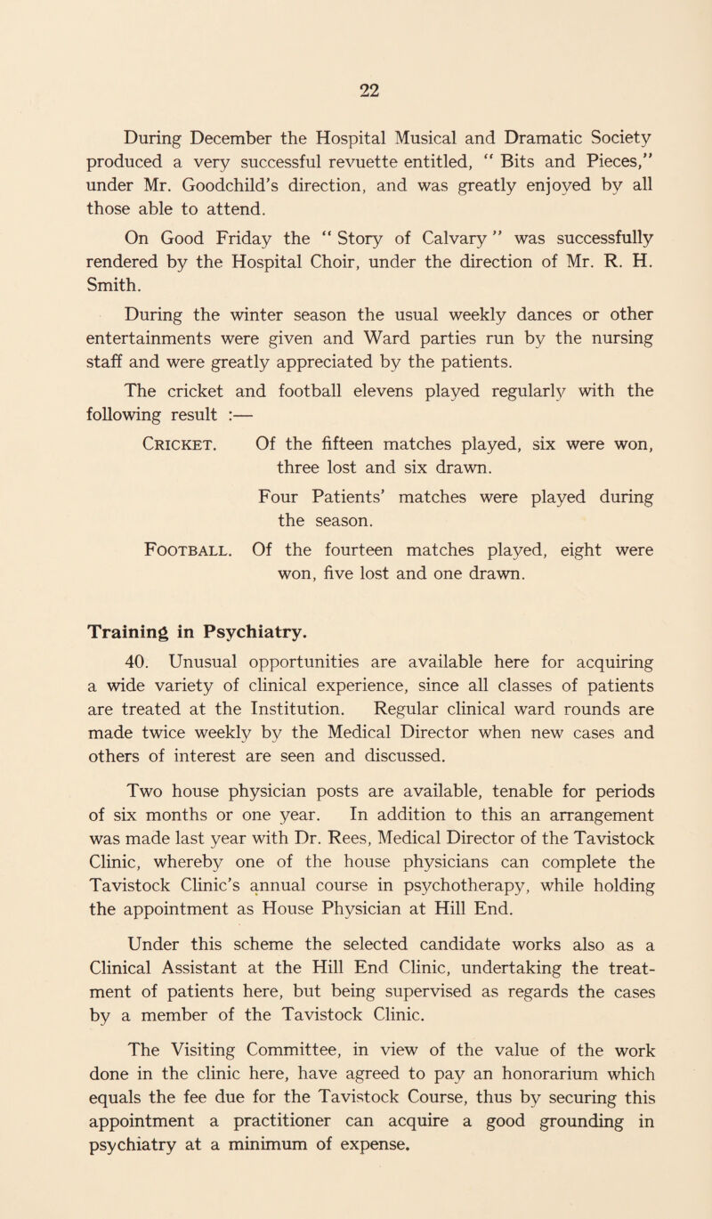 During December the Hospital Musical and Dramatic Society produced a very successful revuette entitled, “ Bits and Pieces, under Mr. Goodchild’s direction, and was greatly enjoyed by all those able to attend. On Good Friday the “ Story of Calvary ” was successfully rendered by the Hospital Choir, under the direction of Mr. R. H. Smith. During the winter season the usual weekly dances or other entertainments were given and Ward parties run by the nursing staff and were greatly appreciated by the patients. The cricket and football elevens played regularly with the following result :— Cricket. Of the fifteen matches played, six were won, three lost and six drawn. Four Patients’ matches were played during the season. Football. Of the fourteen matches played, eight were won, five lost and one drawn. Training in Psychiatry. 40. Unusual opportunities are available here for acquiring a wide variety of clinical experience, since all classes of patients are treated at the Institution. Regular clinical ward rounds are made twice weekly by the Medical Director when new cases and others of interest are seen and discussed. Two house physician posts are available, tenable for periods of six months or one year. In addition to this an arrangement was made last year with Dr. Rees, Medical Director of the Tavistock Clinic, whereby one of the house physicians can complete the Tavistock Clinic’s annual course in psychotherapy, while holding the appointment as House Physician at Hill End. Under this scheme the selected candidate works also as a Clinical Assistant at the Hill End Clinic, undertaking the treat¬ ment of patients here, but being supervised as regards the cases by a member of the Tavistock Clinic. The Visiting Committee, in view of the value of the work done in the clinic here, have agreed to pay an honorarium which equals the fee due for the Tavistock Course, thus by securing this appointment a practitioner can acquire a good grounding in psychiatry at a minimum of expense.