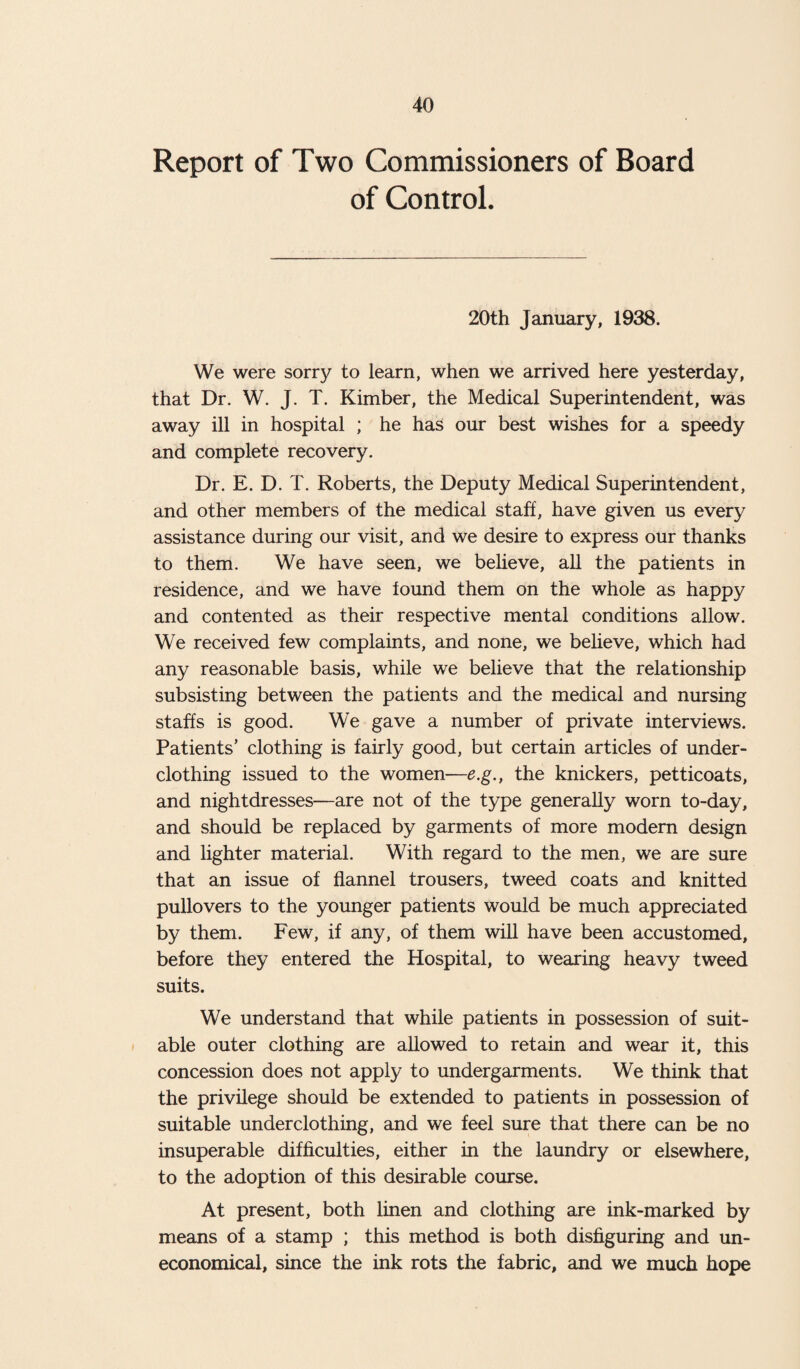 Report of Two Commissioners of Board of Control. 20th January, 1938. We were sorry to learn, when we arrived here yesterday, that Dr. W. J. T. Kimber, the Medical Superintendent, was away ill in hospital ; he has our best wishes for a speedy and complete recovery. Dr. E. D. T. Roberts, the Deputy Medical Superintendent, and other members of the medical staff, have given us every assistance during our visit, and we desire to express our thanks to them. We have seen, we believe, all the patients in residence, and we have found them on the whole as happy and contented as their respective mental conditions allow. We received few complaints, and none, we believe, which had any reasonable basis, while we believe that the relationship subsisting between the patients and the medical and nursing staffs is good. We gave a number of private interviews. Patients’ clothing is fairly good, but certain articles of under¬ clothing issued to the women—e.g., the knickers, petticoats, and nightdresses—are not of the type generally worn to-day, and should be replaced by garments of more modern design and lighter material. With regard to the men, we are sure that an issue of flannel trousers, tweed coats and knitted pullovers to the younger patients would be much appreciated by them. Few, if any, of them will have been accustomed, before they entered the Hospital, to wearing heavy tweed suits. We understand that while patients in possession of suit¬ able outer clothing are allowed to retain and wear it, this concession does not apply to undergarments. We think that the privilege should be extended to patients in possession of suitable underclothing, and we feel sure that there can be no insuperable difficulties, either in the laundry or elsewhere, to the adoption of this desirable course. At present, both linen and clothing are ink-marked by means of a stamp ; this method is both disfiguring and un¬ economical, since the ink rots the fabric, and we much hope