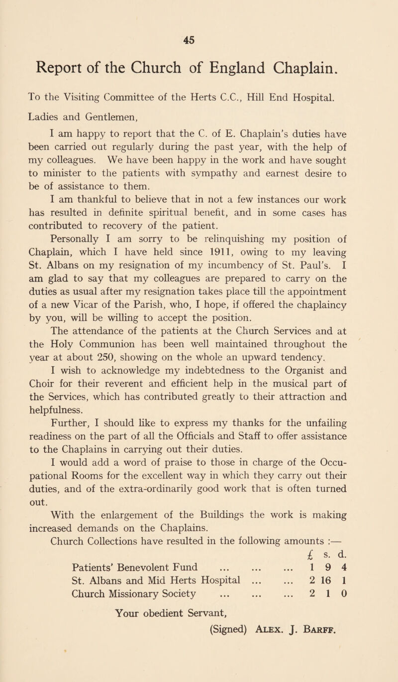 Report of the Church of England Chaplain. To the Visiting Committee of the Herts C.C., Hill End Hospital. Ladies and Gentlemen, I am happy to report that the C. of E. Chaplain’s duties have been carried out regularly during the past year, with the help of my colleagues. We have been happy in the work and have sought to minister to the patients with sympathy and earnest desire to be of assistance to them. I am thankful to believe that in not a few instances our work has resulted in definite spiritual benefit, and in some cases has contributed to recovery of the patient. Personally I am sorry to be relinquishing my position of Chaplain, which I have held since 1911, owing to my leaving St. Albans on my resignation of my incumbency of St. Paul’s. I am glad to say that my colleagues are prepared to carry on the duties as usual after my resignation takes place till the appointment of a new Vicar of the Parish, who, I hope, if offered the chaplaincy by you, will be willing to accept the position. The attendance of the patients at the Church Services and at the Holy Communion has been well maintained throughout the year at about 250, showing on the whole an upward tendency. I wish to acknowledge my indebtedness to the Organist and Choir for their reverent and efficient help in the musical part of the Services, which has contributed greatly to their attraction and helpfulness. Further, I should like to express my thanks for the unfailing readiness on the part of all the Officials and Staff to offer assistance to the Chaplains in carrying out their duties. I would add a word of praise to those in charge of the Occu¬ pational Rooms for the excellent way in which they carry out their duties, and of the extra-ordinarily good work that is often turned out. With the enlargement of the Buildings the work is making increased demands on the Chaplains. Church Collections have resulted in the following amounts :— £ s. d. Patients’ Benevolent Fund ... ... ... 1 9 4 St. Albans and Mid Herts Hospital . 2 16 1 Church Missionary Society . 2 1 0 Your obedient Servant, (Signed) Alex. J. Barff.