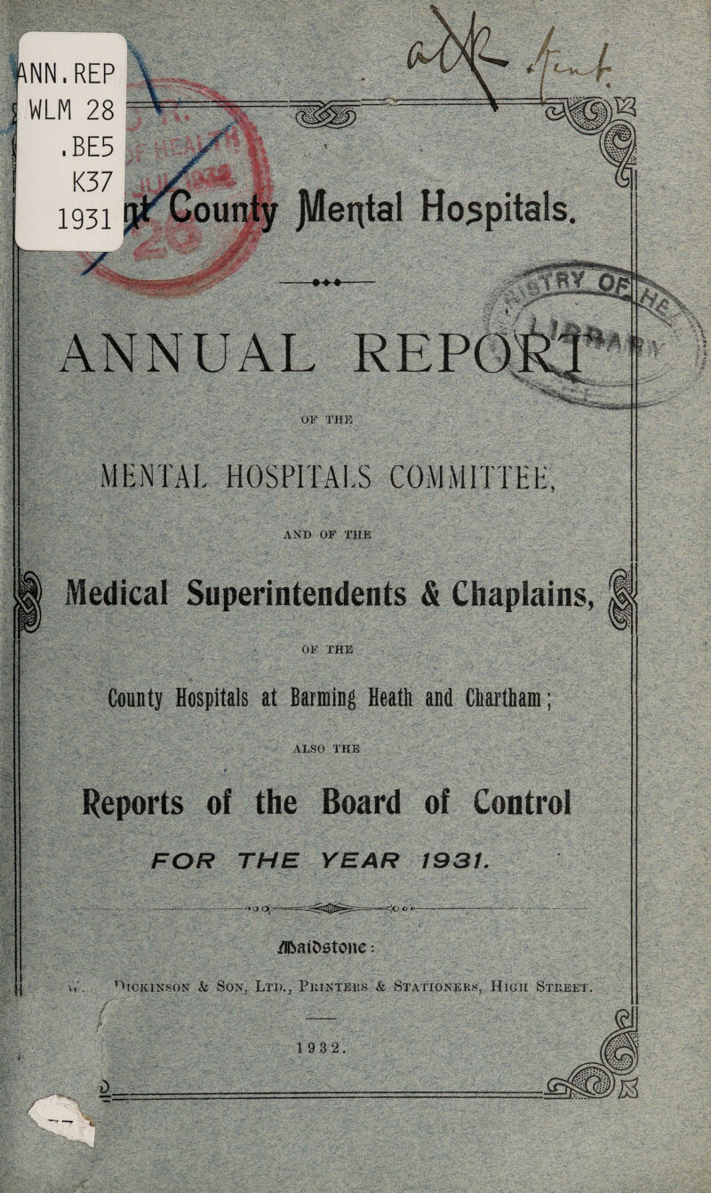 •ANN. REP WLM 28 .BE5 K37 1931 ANNUAL OF THE MENTAL HOSPITALS COMMITTEE, AND OF THE Medical Superintendents & Chaplains, OF THE County Hospitals at Banning Heath and Chatham; ALSO THE Reports of the Board of Control FOR THE YEAR 1931. -«■> /BbaiDstone Vv . Uiokinson & Son, Ltd., Printers k Stationers, High Street