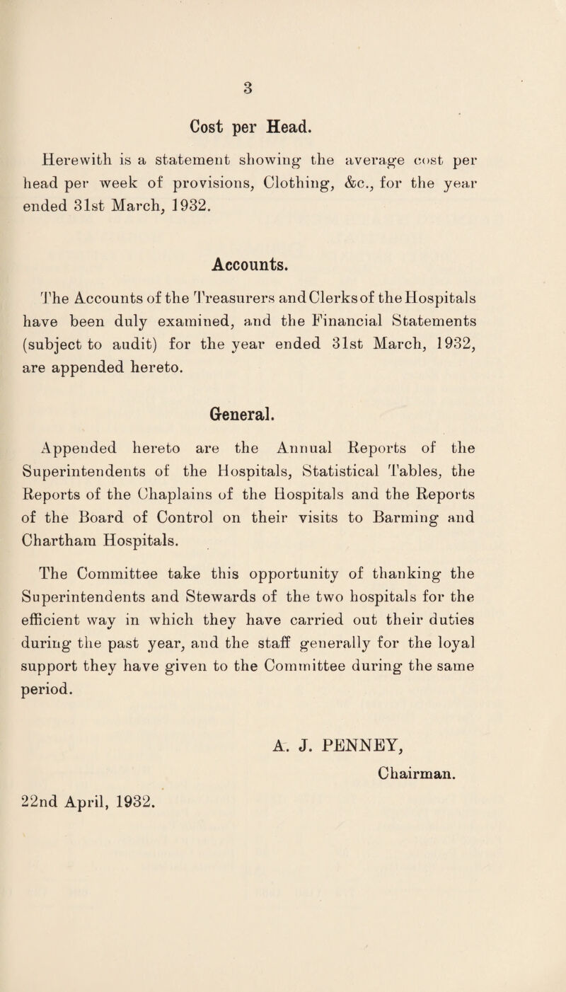 Cost per Head. Herewith is a statement showing the average cost per head per week of provisions, Clothing, &c., for the year ended 31st March, 1932. Accounts. The Accounts of the Treasurers andClerksof the Hospitals have been duly examined, and the Financial Statements (subject to audit) for the year ended 31st March, 1932, are appended hereto. General. Appended hereto are the Annual Reports of the Superintendents of the Hospitals, Statistical Tables, the Reports of the Chaplains of the Hospitals and the Reports of the Board of Control on their visits to Barming and Chartham Hospitals. The Committee take this opportunity of thanking the Superintendents and Stewards of the two hospitals for the efficient way in which they have carried out their duties during the past year, and the staff generally for the loyal support they have given to the Committee during the same period. A. J. PENNEY, Chairman. 22nd April, 1932.