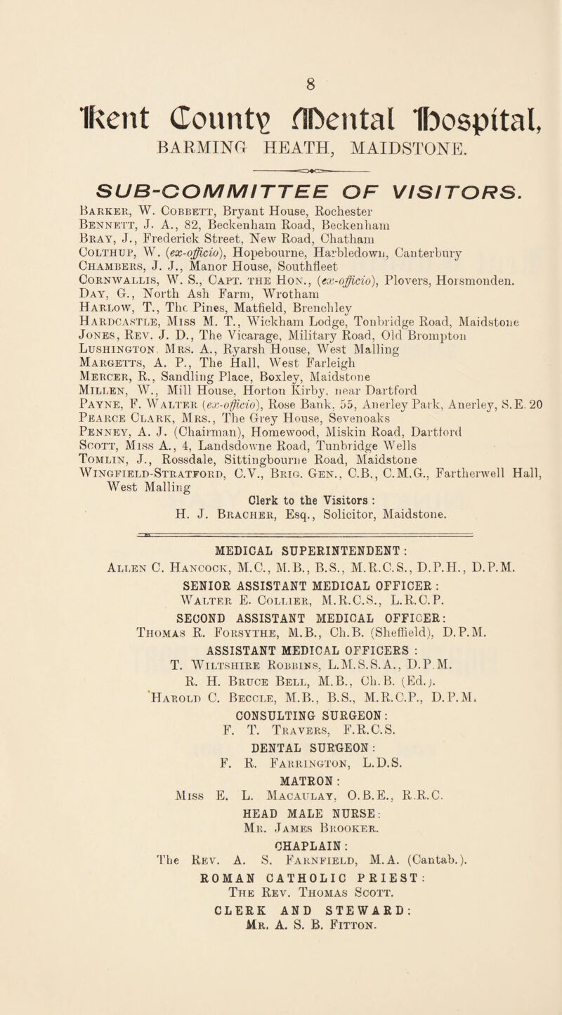 Ikent County flDental Ibospital, BARMING HEATH, MAIDSTONE. SUB-COMMITTEE OF VISITORS. Barker, W. Cobbett, Bryant House, Rochester Bennett, J. A., 82, Beckenham Road, Beckenham Bray, J., Frederick Street, New Road, Chatham Colthup, W. (ex-officio), Hopebourne, Harbledowu, Canterbury Chambers, J. J., Manor House, Southfleet Cornwallis, W, S., Capt. the Hon,, (ex-officio), Plovers, Horsmonden. Day, G., North Ash Farm, Wrotham Harlow, T., The Pines, Matfield, Brenchley Hardcastle, Miss M. T., Wickham Lodge, Tonbridge Road, Maidstone Jones, Rev. J. D., The Vicarage, Military Road, Old Brompton Lushington Mrs. A., Ryarsh House, West Mailing Margetts, A. P., The Hall, West Farleigh Mercer, R., Sandling Place, Boxley, Maidstone Millen, W., Mill House, Horton Kirby, near Dartford Payne, F. Walter (ex-officio), Rose Bank. 55, Anerley Park, Anerley, S.E. 20 Pearce Clark, Mrs., The Grey House, Sevenoaks Penney, A. J. (Chairman), Homewood, Miskin Road, Dartford Scott, Miss A., 4, Landsdowne Road, Tunbridge Wells Tomlin, J., Rossdale, Sittingbourne Road, Maidstone Wingfield-Stratfoed, C.V., Brig. Gen.. C.B,, C.M.G., Fartherwell Hall, West Mailing Clerk to the Visitors : H. J. Bracher, Esq., Solicitor, Maidstone. MEDICAL SUPERINTENDENT: Allen C. Hancock, M.C., M.B., B.S., M.R.C. S., D.P.H., D.P.M. SENIOR ASSISTANT MEDICAL OFFICER : Walter E. Collier, M.R. C.S., L.R. C. P. SECOND ASSISTANT MEDICAL OFFICER: Thomas R. Forsythe, M.B., Ch.B. (Sheffield), D.P.M. ASSISTANT MEDICAL OFFICERS : T. Wiltshire Robbins, L.M.S.S.A., D.P.M. R. H. Bruce Bell, M.B., Ch.B. (Ed.j. Harold C. Beccle, M.B., B.S., M.R.C.P., D.P.M, CONSULTING SURGEON: F. T. Travers, F.R.C.S. DENTAL SURGEON: F. R. Farrington, L.D.S. MATRON: Miss E. L. Macaulay. O.B.E., R.R.C. HEAD MALE NURSE: Me, James Beooker. CHAPLAIN: The Rev. A. S. Farnfield, M.A. (Cantab.). ROMAN CATHOLIC PRIEST: The Rev. Thomas Scott. CLERK AND STEWARD: Mr. A. S. B. Fitton.