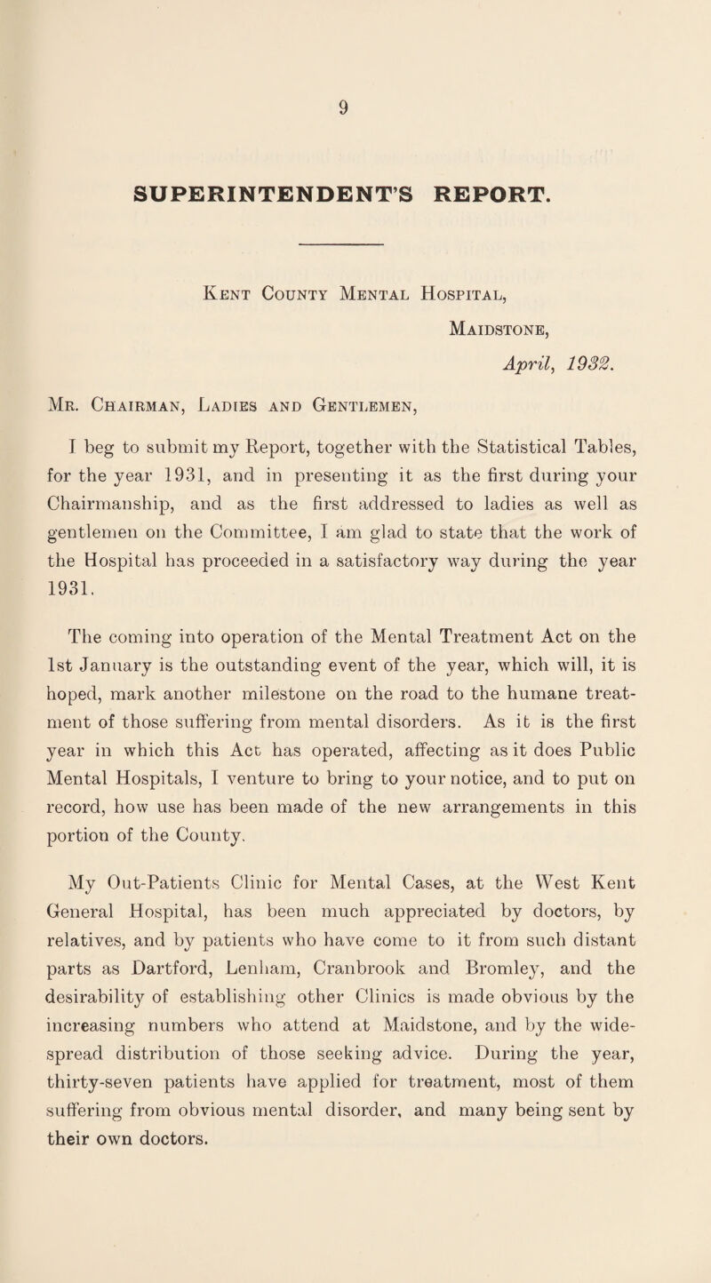 SUPERINTENDENTS REPORT. Kent County Mental Hospital, Maidstone, April, 1932. Mr. Chairman, Ladies and Gentlemen, I beg to submit my Report, together with the Statistical Tables, for the year 1931, and in presenting it as the first during your Chairmanship, and as the first addressed to ladies as well as gentlemen on the Committee, I am glad to state that the work of the Hospital has proceeded in a satisfactory way during the year 1931. The coming into operation of the Mental Treatment Act on the 1st January is the outstanding event of the year, which will, it is hoped, mark another milestone on the road to the humane treat¬ ment of those suffering from mental disorders. As it is the first year in which this Act has operated, affecting as it does Public Mental Hospitals, I venture to bring to your notice, and to put on record, how use has been made of the new arrangements in this portion of the County. My Out-Patients Clinic for Mental Cases, at the West Kent General Hospital, has been much appreciated by doctors, by relatives, and by patients who have come to it from such distant parts as Hartford, Lenham, Cranbrook and Bromley, and the desirability of establishing other Clinics is made obvious by the increasing numbers who attend at Maidstone, and by the wide¬ spread distribution of those seeking advice. During the year, thirty-seven patients have applied for treatment, most of them suffering from obvious mental disorder, and many being sent by their own doctors.