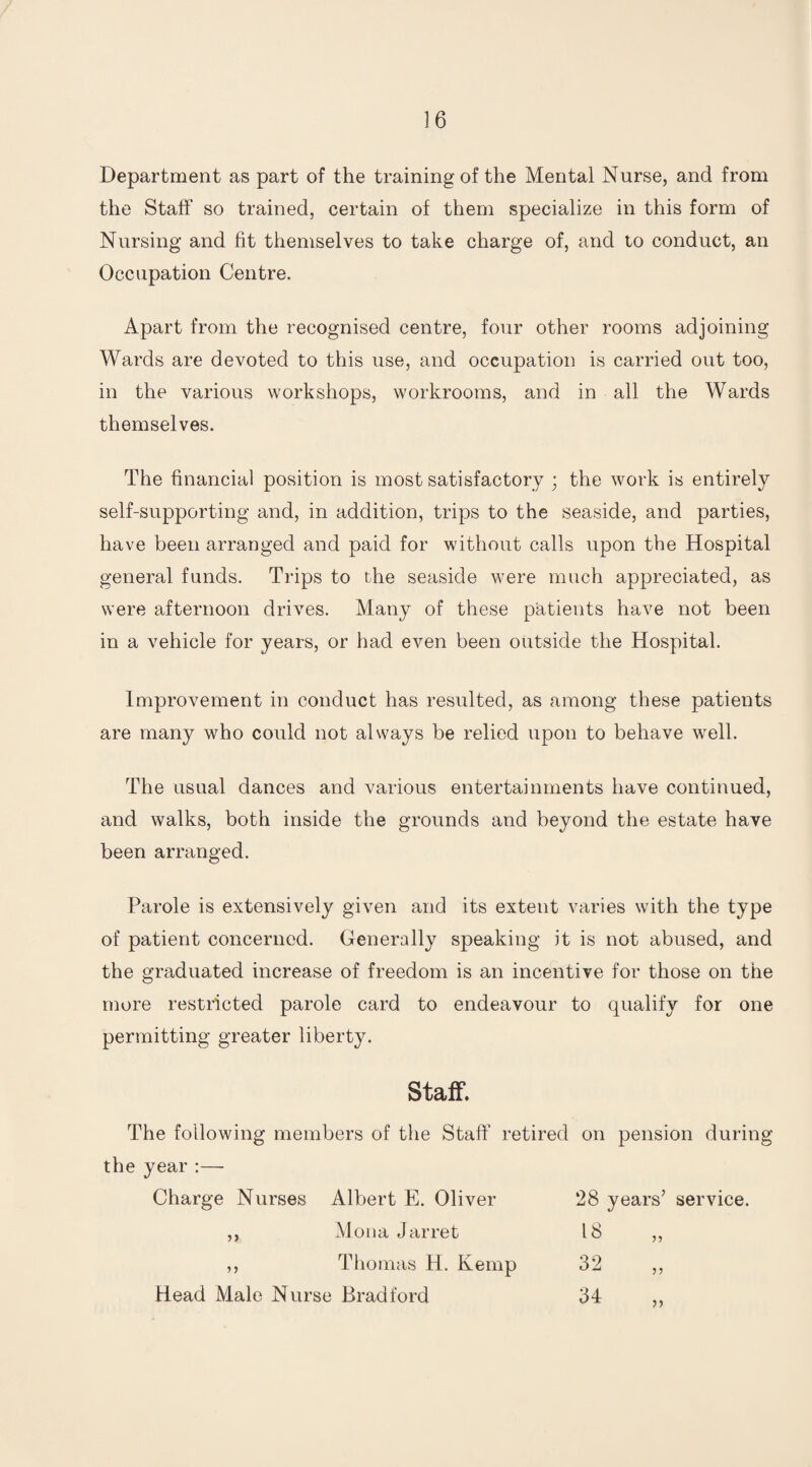 Department as part of the training of the Mental Nurse, and from the Staff so trained, certain of them specialize in this form of Nursing and fit themselves to take charge of, and to conduct, an Occupation Centre, Apart from the recognised centre, four other rooms adjoining Wards are devoted to this use, and occupation is carried out too, in the various workshops, workrooms, and in all the Wards themselves. The financial position is most satisfactory ; the work is entirely self-supporting and, in addition, trips to the seaside, and parties, have been arranged and paid for without calls upon the Hospital general funds. Trips to the seaside were much appreciated, as were afternoon drives. Many of these patients have not been in a vehicle for years, or had even been outside the Hospital. Improvement in conduct has resulted, as among these patients are many who could not always be relied upon to behave well. The usual dances and various entertainments have continued, and walks, both inside the grounds and beyond the estate have been arranged. Parole is extensively given and its extent varies with the type of patient concerned. Generally speaking it is not abused, and the graduated increase of freedom is an incentive for those on the more restricted parole card to endeavour to qualify for one permitting greater liberty. Staff. The following members of the Staff retired on pension during the year :— Charge Nurses Albert E. Oliver 28 years’ service. Mona J arret 18 „ Thomas H. Kemp 32 Head Male Nurse Bradford 34 V