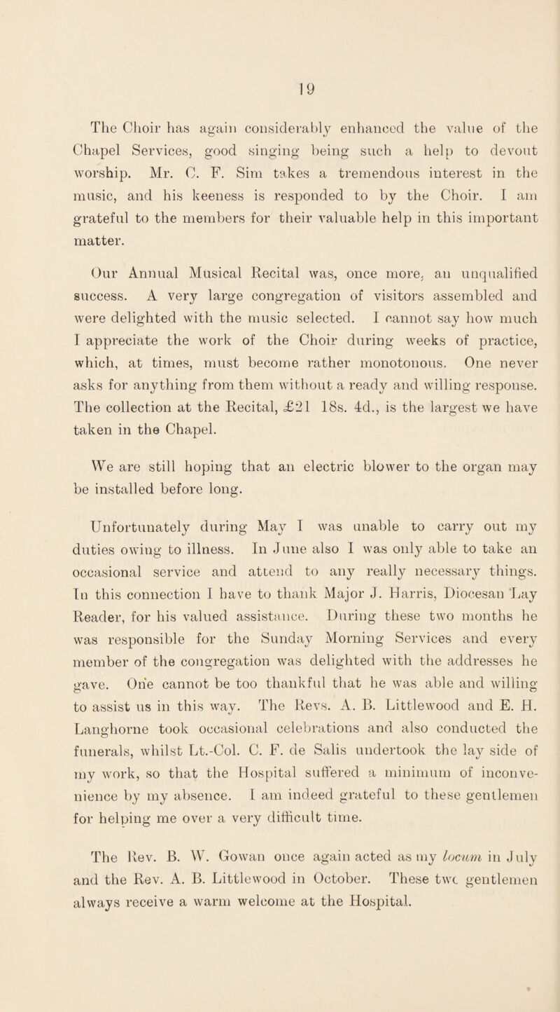 The Choir has again considerably enhanced the value of the Chapel Services, good singing being such a help to devout worship. Mr. C. F. Sim takes a tremendous interest in the music, and his keeness is responded to by the Choir. I am grateful to the members for their valuable help in this important matter. Our Annual Musical Recital was, once more, an unqualified success. A very large congregation of visitors assembled and were delighted with the music selected. I cannot say how much I appreciate the work of the Choir during weeks of practice, which, at times, must become rather monotonous. One never asks for anything from them without a ready and willing response. The collection at the Recital, <£21 18s. 4d., is the largest we have taken in the Chapel. We are still hoping that an electric blower to the organ may be installed before long. Unfortunately during May I was unable to carry out my duties owing to illness. In June also I was only able to take an occasional service and attend to any really necessary things. In this connection I have to thank Major J. Harris, Diocesan Lay Reader, for his valued assistance. During these two months he was responsible for the Sunday Morning Services and every member of the congregation was delighted with the addresses he gave. One cannot be too thankful that he was able and willing to assist us in this way. The Revs. A. B. Littlewood and E. H. Langhorne took occasional celebrations and also conducted the funerals, whilst Lt.-Col. C. F. de Salis undertook the lay side of my work, so that the Hospital suffered a minimum of inconve¬ nience by my absence. I am indeed grateful to these gentlemen for helping me over a very difficult time. The Rev. B. W. Cowan once again acted as my locum in July and the Rev. A. B. Littlewood in October. These twc gentlemen always receive a warm welcome at the Hospital.