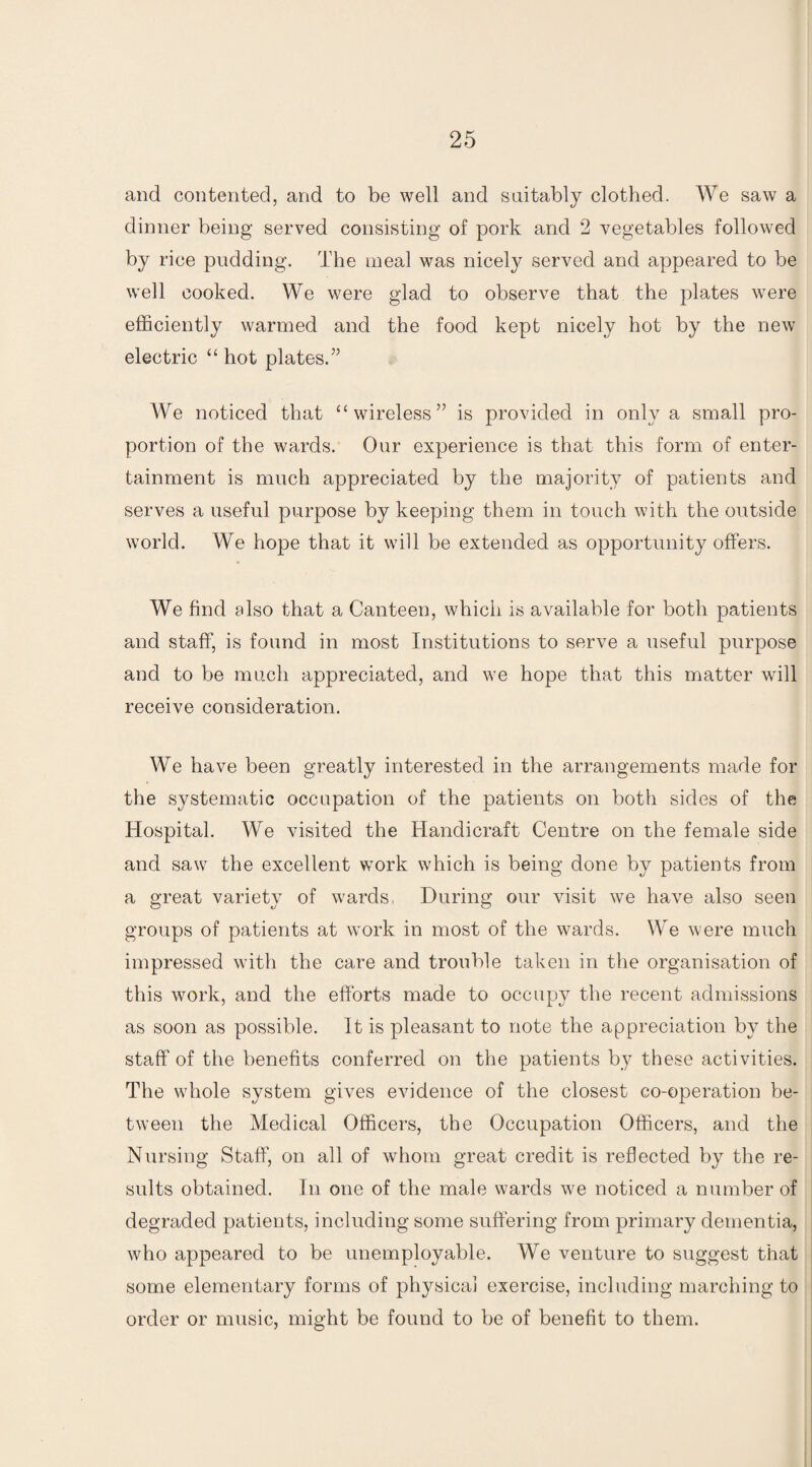 and contented, and to be well and suitably clothed. We saw a dinner being served consisting of pork and 2 vegetables followed by rice pudding. The meal was nicely served and appeared to be well cooked. We were glad to observe that the plates were efficiently warmed and the food kept nicely hot by the new electric “ hot plates.” We noticed that “wireless” is provided in only a small pro¬ portion of the wards. Our experience is that this form of enter¬ tainment is much appreciated by the majority of patients and serves a useful purpose by keeping them in touch with the outside world. We hope that it will be extended as opportunity offers. We find also that a Canteen, which is available for both patients and staff, is found in most Institutions to serve a useful purpose and to be much appreciated, and we hope that this matter will receive consideration. We have been greatly interested in the arrangements made for the systematic occupation of the patients on both sides of the Hospital. We visited the Handicraft Centre on the female side and saw the excellent work which is being done by patients from a great variety of wards. During our visit we have also seen groups of patients at work in most of the wards. We were much impressed with the care and trouble taken in the organisation of this work, and the efforts made to occupy the recent admissions as soon as possible. It is pleasant to note the appreciation by the staff of the benefits conferred on the patients by these activities. The whole system gives evidence of the closest co-operation be¬ tween the Medical Officers, the Occupation Officers, and the Nursing Staff, on all of whom great credit is reflected by the re¬ sults obtained. In one of the male wards we noticed a number of degraded patients, including some suffering from primary dementia, who appeared to be unemployable. We venture to suggest that some elementary forms of physical exercise, including marching to order or music, might be found to be of benefit to them.